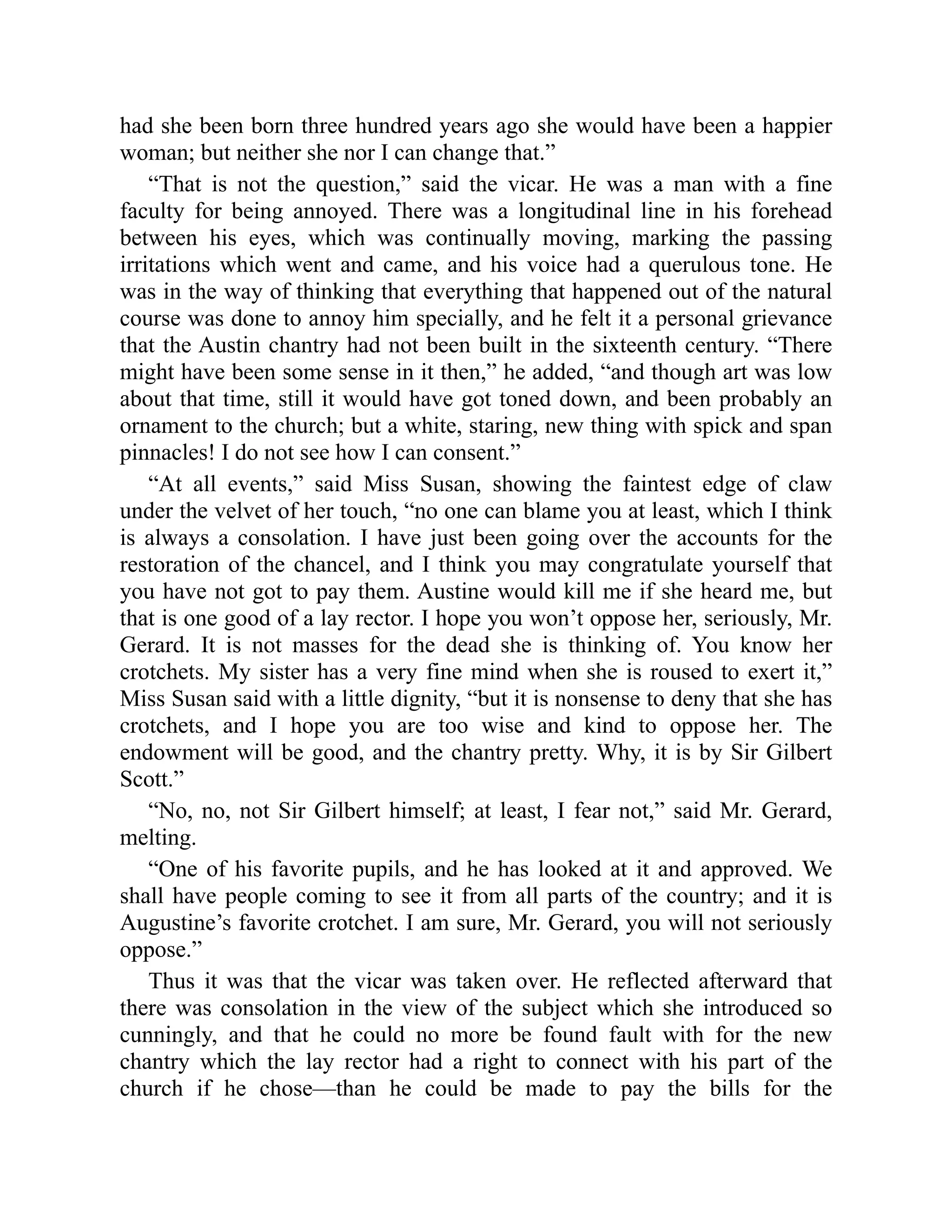 had she been born three hundred years ago she would have been a happier
woman; but neither she nor I can change that.”
“That is not the question,” said the vicar. He was a man with a fine
faculty for being annoyed. There was a longitudinal line in his forehead
between his eyes, which was continually moving, marking the passing
irritations which went and came, and his voice had a querulous tone. He
was in the way of thinking that everything that happened out of the natural
course was done to annoy him specially, and he felt it a personal grievance
that the Austin chantry had not been built in the sixteenth century. “There
might have been some sense in it then,” he added, “and though art was low
about that time, still it would have got toned down, and been probably an
ornament to the church; but a white, staring, new thing with spick and span
pinnacles! I do not see how I can consent.”
“At all events,” said Miss Susan, showing the faintest edge of claw
under the velvet of her touch, “no one can blame you at least, which I think
is always a consolation. I have just been going over the accounts for the
restoration of the chancel, and I think you may congratulate yourself that
you have not got to pay them. Austine would kill me if she heard me, but
that is one good of a lay rector. I hope you won’t oppose her, seriously, Mr.
Gerard. It is not masses for the dead she is thinking of. You know her
crotchets. My sister has a very fine mind when she is roused to exert it,”
Miss Susan said with a little dignity, “but it is nonsense to deny that she has
crotchets, and I hope you are too wise and kind to oppose her. The
endowment will be good, and the chantry pretty. Why, it is by Sir Gilbert
Scott.”
“No, no, not Sir Gilbert himself; at least, I fear not,” said Mr. Gerard,
melting.
“One of his favorite pupils, and he has looked at it and approved. We
shall have people coming to see it from all parts of the country; and it is
Augustine’s favorite crotchet. I am sure, Mr. Gerard, you will not seriously
oppose.”
Thus it was that the vicar was taken over. He reflected afterward that
there was consolation in the view of the subject which she introduced so
cunningly, and that he could no more be found fault with for the new
chantry which the lay rector had a right to connect with his part of the
church if he chose—than he could be made to pay the bills for the
 