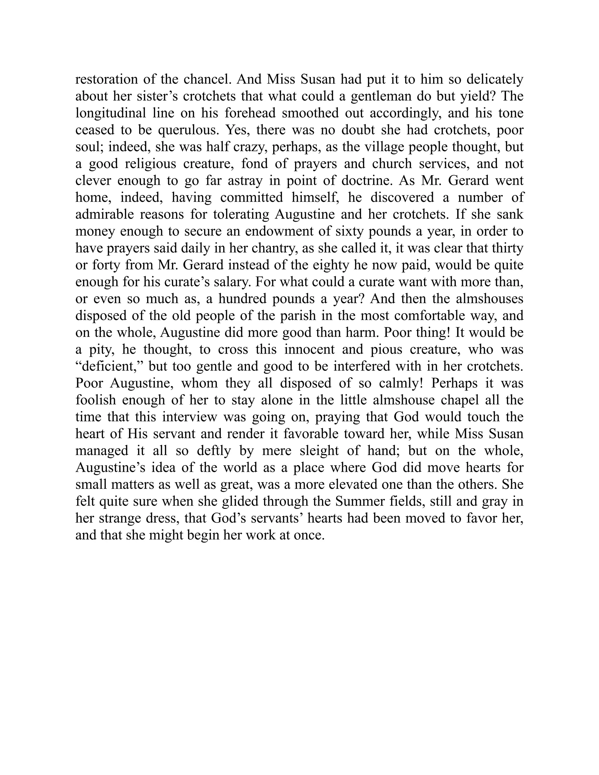 restoration of the chancel. And Miss Susan had put it to him so delicately
about her sister’s crotchets that what could a gentleman do but yield? The
longitudinal line on his forehead smoothed out accordingly, and his tone
ceased to be querulous. Yes, there was no doubt she had crotchets, poor
soul; indeed, she was half crazy, perhaps, as the village people thought, but
a good religious creature, fond of prayers and church services, and not
clever enough to go far astray in point of doctrine. As Mr. Gerard went
home, indeed, having committed himself, he discovered a number of
admirable reasons for tolerating Augustine and her crotchets. If she sank
money enough to secure an endowment of sixty pounds a year, in order to
have prayers said daily in her chantry, as she called it, it was clear that thirty
or forty from Mr. Gerard instead of the eighty he now paid, would be quite
enough for his curate’s salary. For what could a curate want with more than,
or even so much as, a hundred pounds a year? And then the almshouses
disposed of the old people of the parish in the most comfortable way, and
on the whole, Augustine did more good than harm. Poor thing! It would be
a pity, he thought, to cross this innocent and pious creature, who was
“deficient,” but too gentle and good to be interfered with in her crotchets.
Poor Augustine, whom they all disposed of so calmly! Perhaps it was
foolish enough of her to stay alone in the little almshouse chapel all the
time that this interview was going on, praying that God would touch the
heart of His servant and render it favorable toward her, while Miss Susan
managed it all so deftly by mere sleight of hand; but on the whole,
Augustine’s idea of the world as a place where God did move hearts for
small matters as well as great, was a more elevated one than the others. She
felt quite sure when she glided through the Summer fields, still and gray in
her strange dress, that God’s servants’ hearts had been moved to favor her,
and that she might begin her work at once.
 