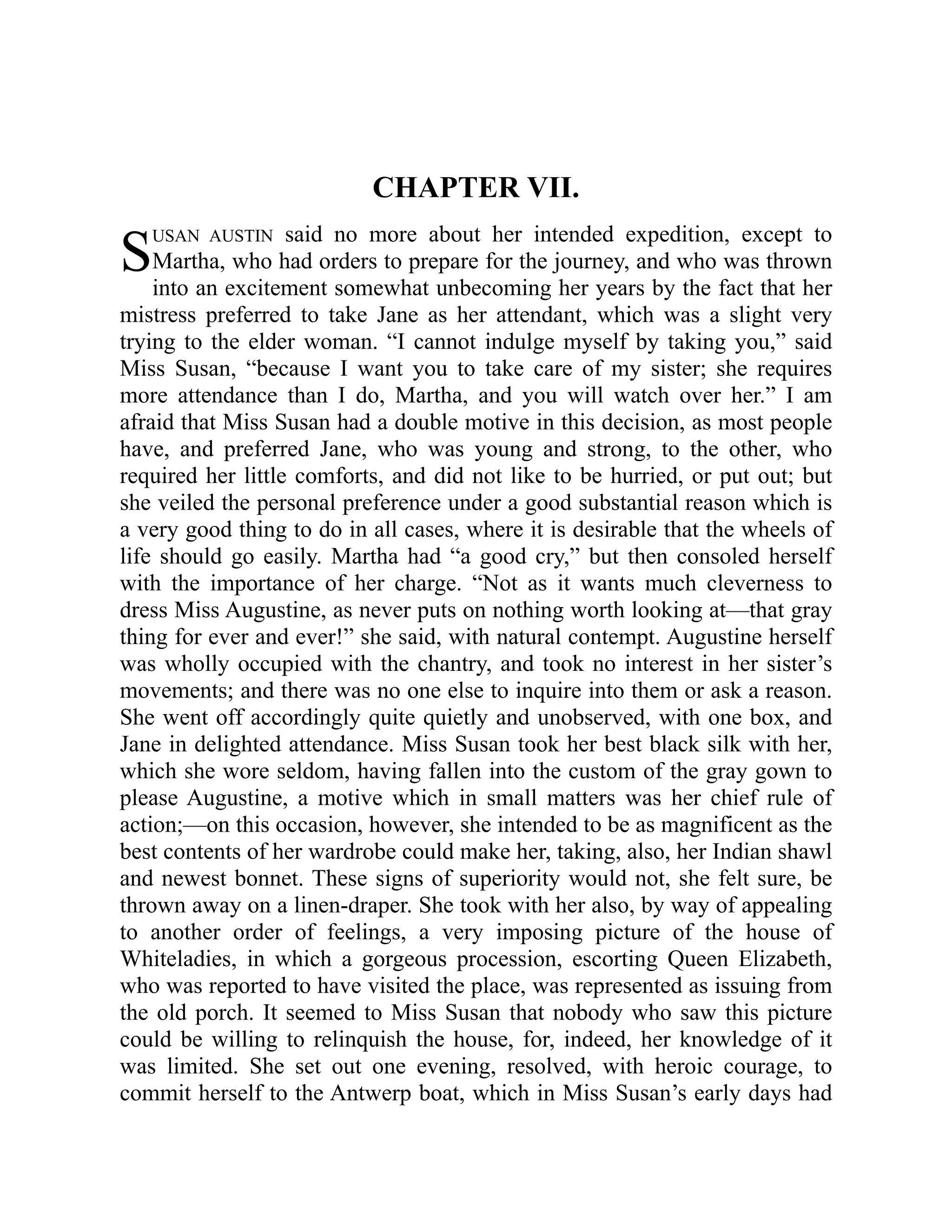 S
CHAPTER VII.
USAN AUSTIN said no more about her intended expedition, except to
Martha, who had orders to prepare for the journey, and who was thrown
into an excitement somewhat unbecoming her years by the fact that her
mistress preferred to take Jane as her attendant, which was a slight very
trying to the elder woman. “I cannot indulge myself by taking you,” said
Miss Susan, “because I want you to take care of my sister; she requires
more attendance than I do, Martha, and you will watch over her.” I am
afraid that Miss Susan had a double motive in this decision, as most people
have, and preferred Jane, who was young and strong, to the other, who
required her little comforts, and did not like to be hurried, or put out; but
she veiled the personal preference under a good substantial reason which is
a very good thing to do in all cases, where it is desirable that the wheels of
life should go easily. Martha had “a good cry,” but then consoled herself
with the importance of her charge. “Not as it wants much cleverness to
dress Miss Augustine, as never puts on nothing worth looking at—that gray
thing for ever and ever!” she said, with natural contempt. Augustine herself
was wholly occupied with the chantry, and took no interest in her sister’s
movements; and there was no one else to inquire into them or ask a reason.
She went off accordingly quite quietly and unobserved, with one box, and
Jane in delighted attendance. Miss Susan took her best black silk with her,
which she wore seldom, having fallen into the custom of the gray gown to
please Augustine, a motive which in small matters was her chief rule of
action;—on this occasion, however, she intended to be as magnificent as the
best contents of her wardrobe could make her, taking, also, her Indian shawl
and newest bonnet. These signs of superiority would not, she felt sure, be
thrown away on a linen-draper. She took with her also, by way of appealing
to another order of feelings, a very imposing picture of the house of
Whiteladies, in which a gorgeous procession, escorting Queen Elizabeth,
who was reported to have visited the place, was represented as issuing from
the old porch. It seemed to Miss Susan that nobody who saw this picture
could be willing to relinquish the house, for, indeed, her knowledge of it
was limited. She set out one evening, resolved, with heroic courage, to
commit herself to the Antwerp boat, which in Miss Susan’s early days had
 