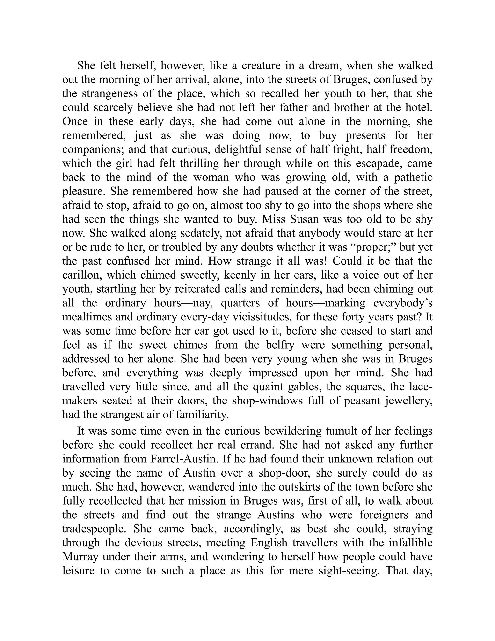 She felt herself, however, like a creature in a dream, when she walked
out the morning of her arrival, alone, into the streets of Bruges, confused by
the strangeness of the place, which so recalled her youth to her, that she
could scarcely believe she had not left her father and brother at the hotel.
Once in these early days, she had come out alone in the morning, she
remembered, just as she was doing now, to buy presents for her
companions; and that curious, delightful sense of half fright, half freedom,
which the girl had felt thrilling her through while on this escapade, came
back to the mind of the woman who was growing old, with a pathetic
pleasure. She remembered how she had paused at the corner of the street,
afraid to stop, afraid to go on, almost too shy to go into the shops where she
had seen the things she wanted to buy. Miss Susan was too old to be shy
now. She walked along sedately, not afraid that anybody would stare at her
or be rude to her, or troubled by any doubts whether it was “proper;” but yet
the past confused her mind. How strange it all was! Could it be that the
carillon, which chimed sweetly, keenly in her ears, like a voice out of her
youth, startling her by reiterated calls and reminders, had been chiming out
all the ordinary hours—nay, quarters of hours—marking everybody’s
mealtimes and ordinary every-day vicissitudes, for these forty years past? It
was some time before her ear got used to it, before she ceased to start and
feel as if the sweet chimes from the belfry were something personal,
addressed to her alone. She had been very young when she was in Bruges
before, and everything was deeply impressed upon her mind. She had
travelled very little since, and all the quaint gables, the squares, the lace-
makers seated at their doors, the shop-windows full of peasant jewellery,
had the strangest air of familiarity.
It was some time even in the curious bewildering tumult of her feelings
before she could recollect her real errand. She had not asked any further
information from Farrel-Austin. If he had found their unknown relation out
by seeing the name of Austin over a shop-door, she surely could do as
much. She had, however, wandered into the outskirts of the town before she
fully recollected that her mission in Bruges was, first of all, to walk about
the streets and find out the strange Austins who were foreigners and
tradespeople. She came back, accordingly, as best she could, straying
through the devious streets, meeting English travellers with the infallible
Murray under their arms, and wondering to herself how people could have
leisure to come to such a place as this for mere sight-seeing. That day,
 