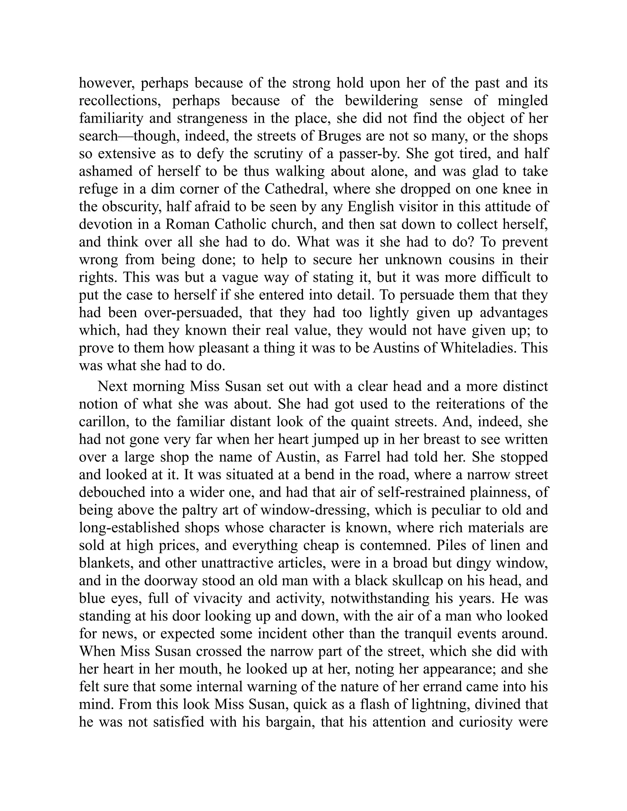 however, perhaps because of the strong hold upon her of the past and its
recollections, perhaps because of the bewildering sense of mingled
familiarity and strangeness in the place, she did not find the object of her
search—though, indeed, the streets of Bruges are not so many, or the shops
so extensive as to defy the scrutiny of a passer-by. She got tired, and half
ashamed of herself to be thus walking about alone, and was glad to take
refuge in a dim corner of the Cathedral, where she dropped on one knee in
the obscurity, half afraid to be seen by any English visitor in this attitude of
devotion in a Roman Catholic church, and then sat down to collect herself,
and think over all she had to do. What was it she had to do? To prevent
wrong from being done; to help to secure her unknown cousins in their
rights. This was but a vague way of stating it, but it was more difficult to
put the case to herself if she entered into detail. To persuade them that they
had been over-persuaded, that they had too lightly given up advantages
which, had they known their real value, they would not have given up; to
prove to them how pleasant a thing it was to be Austins of Whiteladies. This
was what she had to do.
Next morning Miss Susan set out with a clear head and a more distinct
notion of what she was about. She had got used to the reiterations of the
carillon, to the familiar distant look of the quaint streets. And, indeed, she
had not gone very far when her heart jumped up in her breast to see written
over a large shop the name of Austin, as Farrel had told her. She stopped
and looked at it. It was situated at a bend in the road, where a narrow street
debouched into a wider one, and had that air of self-restrained plainness, of
being above the paltry art of window-dressing, which is peculiar to old and
long-established shops whose character is known, where rich materials are
sold at high prices, and everything cheap is contemned. Piles of linen and
blankets, and other unattractive articles, were in a broad but dingy window,
and in the doorway stood an old man with a black skullcap on his head, and
blue eyes, full of vivacity and activity, notwithstanding his years. He was
standing at his door looking up and down, with the air of a man who looked
for news, or expected some incident other than the tranquil events around.
When Miss Susan crossed the narrow part of the street, which she did with
her heart in her mouth, he looked up at her, noting her appearance; and she
felt sure that some internal warning of the nature of her errand came into his
mind. From this look Miss Susan, quick as a flash of lightning, divined that
he was not satisfied with his bargain, that his attention and curiosity were
 