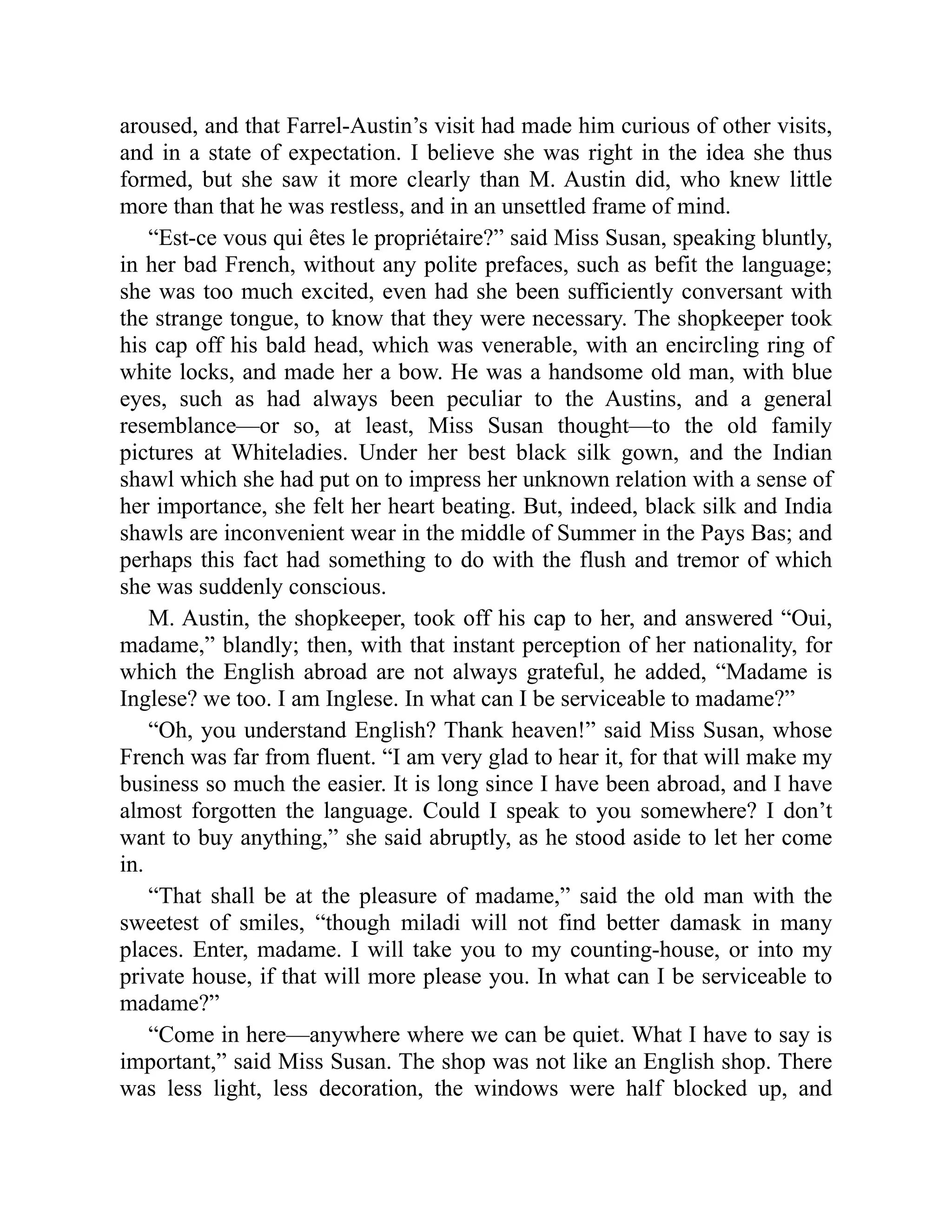 aroused, and that Farrel-Austin’s visit had made him curious of other visits,
and in a state of expectation. I believe she was right in the idea she thus
formed, but she saw it more clearly than M. Austin did, who knew little
more than that he was restless, and in an unsettled frame of mind.
“Est-ce vous qui êtes le propriétaire?” said Miss Susan, speaking bluntly,
in her bad French, without any polite prefaces, such as befit the language;
she was too much excited, even had she been sufficiently conversant with
the strange tongue, to know that they were necessary. The shopkeeper took
his cap off his bald head, which was venerable, with an encircling ring of
white locks, and made her a bow. He was a handsome old man, with blue
eyes, such as had always been peculiar to the Austins, and a general
resemblance—or so, at least, Miss Susan thought—to the old family
pictures at Whiteladies. Under her best black silk gown, and the Indian
shawl which she had put on to impress her unknown relation with a sense of
her importance, she felt her heart beating. But, indeed, black silk and India
shawls are inconvenient wear in the middle of Summer in the Pays Bas; and
perhaps this fact had something to do with the flush and tremor of which
she was suddenly conscious.
M. Austin, the shopkeeper, took off his cap to her, and answered “Oui,
madame,” blandly; then, with that instant perception of her nationality, for
which the English abroad are not always grateful, he added, “Madame is
Inglese? we too. I am Inglese. In what can I be serviceable to madame?”
“Oh, you understand English? Thank heaven!” said Miss Susan, whose
French was far from fluent. “I am very glad to hear it, for that will make my
business so much the easier. It is long since I have been abroad, and I have
almost forgotten the language. Could I speak to you somewhere? I don’t
want to buy anything,” she said abruptly, as he stood aside to let her come
in.
“That shall be at the pleasure of madame,” said the old man with the
sweetest of smiles, “though miladi will not find better damask in many
places. Enter, madame. I will take you to my counting-house, or into my
private house, if that will more please you. In what can I be serviceable to
madame?”
“Come in here—anywhere where we can be quiet. What I have to say is
important,” said Miss Susan. The shop was not like an English shop. There
was less light, less decoration, the windows were half blocked up, and
 