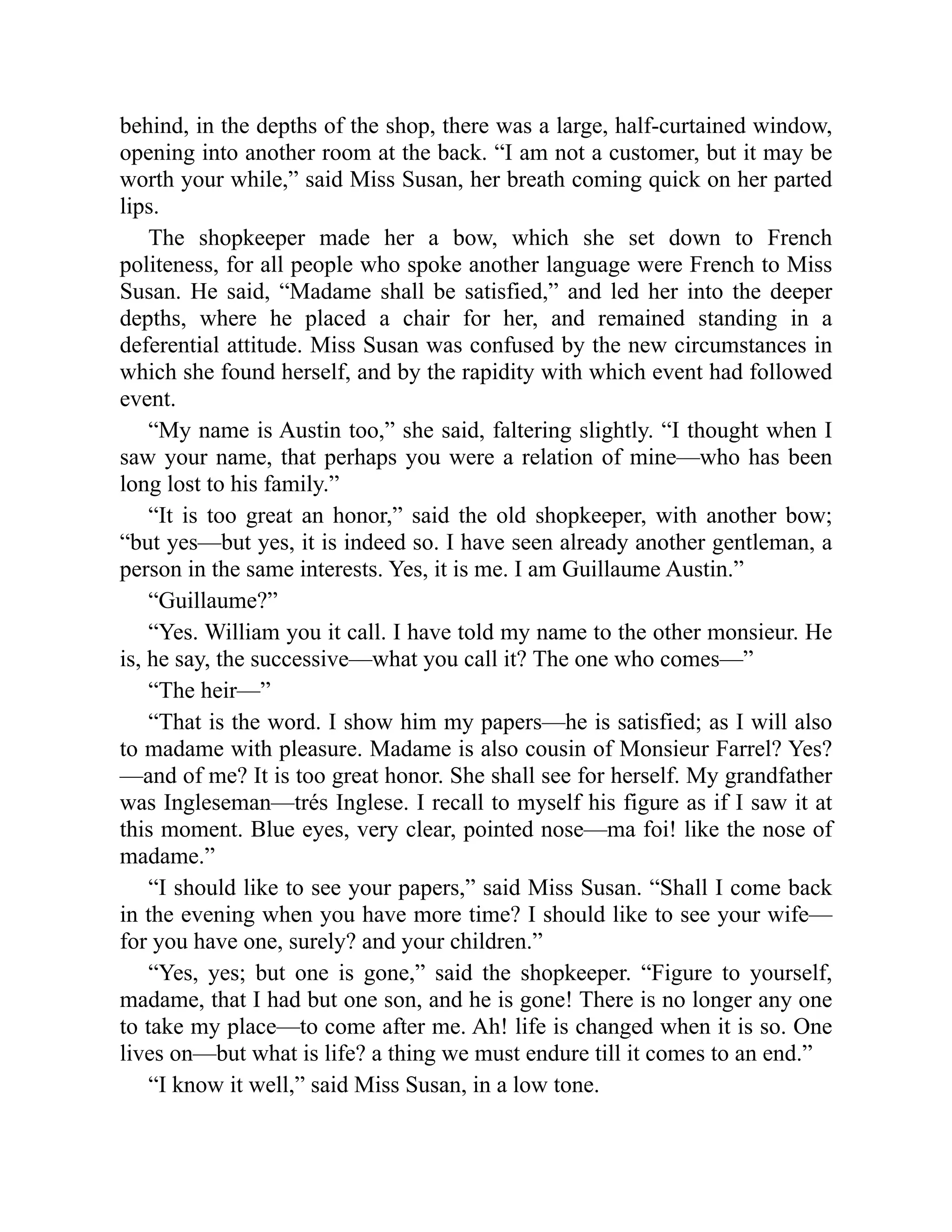 behind, in the depths of the shop, there was a large, half-curtained window,
opening into another room at the back. “I am not a customer, but it may be
worth your while,” said Miss Susan, her breath coming quick on her parted
lips.
The shopkeeper made her a bow, which she set down to French
politeness, for all people who spoke another language were French to Miss
Susan. He said, “Madame shall be satisfied,” and led her into the deeper
depths, where he placed a chair for her, and remained standing in a
deferential attitude. Miss Susan was confused by the new circumstances in
which she found herself, and by the rapidity with which event had followed
event.
“My name is Austin too,” she said, faltering slightly. “I thought when I
saw your name, that perhaps you were a relation of mine—who has been
long lost to his family.”
“It is too great an honor,” said the old shopkeeper, with another bow;
“but yes—but yes, it is indeed so. I have seen already another gentleman, a
person in the same interests. Yes, it is me. I am Guillaume Austin.”
“Guillaume?”
“Yes. William you it call. I have told my name to the other monsieur. He
is, he say, the successive—what you call it? The one who comes—”
“The heir—”
“That is the word. I show him my papers—he is satisfied; as I will also
to madame with pleasure. Madame is also cousin of Monsieur Farrel? Yes?
—and of me? It is too great honor. She shall see for herself. My grandfather
was Ingleseman—trés Inglese. I recall to myself his figure as if I saw it at
this moment. Blue eyes, very clear, pointed nose—ma foi! like the nose of
madame.”
“I should like to see your papers,” said Miss Susan. “Shall I come back
in the evening when you have more time? I should like to see your wife—
for you have one, surely? and your children.”
“Yes, yes; but one is gone,” said the shopkeeper. “Figure to yourself,
madame, that I had but one son, and he is gone! There is no longer any one
to take my place—to come after me. Ah! life is changed when it is so. One
lives on—but what is life? a thing we must endure till it comes to an end.”
“I know it well,” said Miss Susan, in a low tone.
 