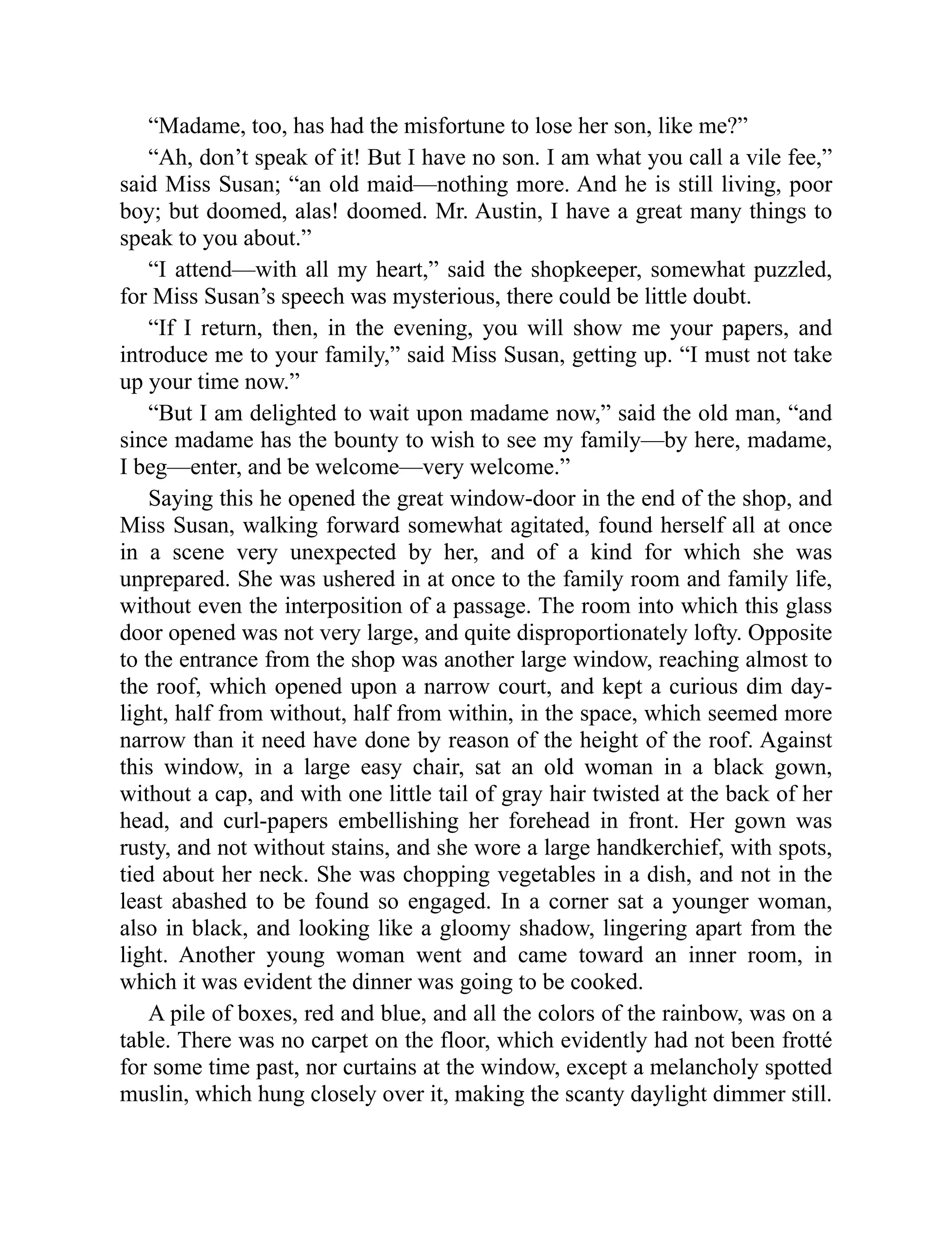 “Madame, too, has had the misfortune to lose her son, like me?”
“Ah, don’t speak of it! But I have no son. I am what you call a vile fee,”
said Miss Susan; “an old maid—nothing more. And he is still living, poor
boy; but doomed, alas! doomed. Mr. Austin, I have a great many things to
speak to you about.”
“I attend—with all my heart,” said the shopkeeper, somewhat puzzled,
for Miss Susan’s speech was mysterious, there could be little doubt.
“If I return, then, in the evening, you will show me your papers, and
introduce me to your family,” said Miss Susan, getting up. “I must not take
up your time now.”
“But I am delighted to wait upon madame now,” said the old man, “and
since madame has the bounty to wish to see my family—by here, madame,
I beg—enter, and be welcome—very welcome.”
Saying this he opened the great window-door in the end of the shop, and
Miss Susan, walking forward somewhat agitated, found herself all at once
in a scene very unexpected by her, and of a kind for which she was
unprepared. She was ushered in at once to the family room and family life,
without even the interposition of a passage. The room into which this glass
door opened was not very large, and quite disproportionately lofty. Opposite
to the entrance from the shop was another large window, reaching almost to
the roof, which opened upon a narrow court, and kept a curious dim day-
light, half from without, half from within, in the space, which seemed more
narrow than it need have done by reason of the height of the roof. Against
this window, in a large easy chair, sat an old woman in a black gown,
without a cap, and with one little tail of gray hair twisted at the back of her
head, and curl-papers embellishing her forehead in front. Her gown was
rusty, and not without stains, and she wore a large handkerchief, with spots,
tied about her neck. She was chopping vegetables in a dish, and not in the
least abashed to be found so engaged. In a corner sat a younger woman,
also in black, and looking like a gloomy shadow, lingering apart from the
light. Another young woman went and came toward an inner room, in
which it was evident the dinner was going to be cooked.
A pile of boxes, red and blue, and all the colors of the rainbow, was on a
table. There was no carpet on the floor, which evidently had not been frotté
for some time past, nor curtains at the window, except a melancholy spotted
muslin, which hung closely over it, making the scanty daylight dimmer still.
 