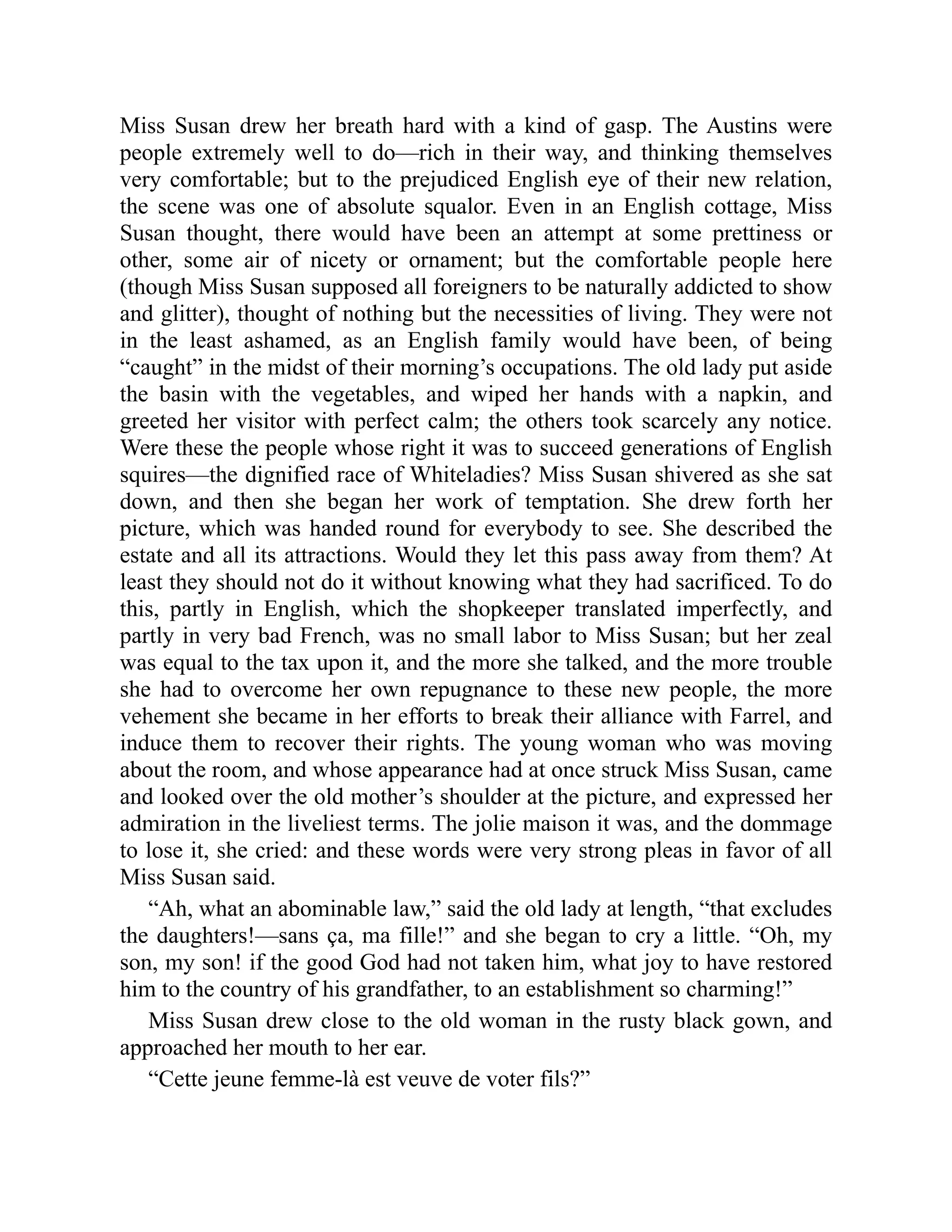 Miss Susan drew her breath hard with a kind of gasp. The Austins were
people extremely well to do—rich in their way, and thinking themselves
very comfortable; but to the prejudiced English eye of their new relation,
the scene was one of absolute squalor. Even in an English cottage, Miss
Susan thought, there would have been an attempt at some prettiness or
other, some air of nicety or ornament; but the comfortable people here
(though Miss Susan supposed all foreigners to be naturally addicted to show
and glitter), thought of nothing but the necessities of living. They were not
in the least ashamed, as an English family would have been, of being
“caught” in the midst of their morning’s occupations. The old lady put aside
the basin with the vegetables, and wiped her hands with a napkin, and
greeted her visitor with perfect calm; the others took scarcely any notice.
Were these the people whose right it was to succeed generations of English
squires—the dignified race of Whiteladies? Miss Susan shivered as she sat
down, and then she began her work of temptation. She drew forth her
picture, which was handed round for everybody to see. She described the
estate and all its attractions. Would they let this pass away from them? At
least they should not do it without knowing what they had sacrificed. To do
this, partly in English, which the shopkeeper translated imperfectly, and
partly in very bad French, was no small labor to Miss Susan; but her zeal
was equal to the tax upon it, and the more she talked, and the more trouble
she had to overcome her own repugnance to these new people, the more
vehement she became in her efforts to break their alliance with Farrel, and
induce them to recover their rights. The young woman who was moving
about the room, and whose appearance had at once struck Miss Susan, came
and looked over the old mother’s shoulder at the picture, and expressed her
admiration in the liveliest terms. The jolie maison it was, and the dommage
to lose it, she cried: and these words were very strong pleas in favor of all
Miss Susan said.
“Ah, what an abominable law,” said the old lady at length, “that excludes
the daughters!—sans ça, ma fille!” and she began to cry a little. “Oh, my
son, my son! if the good God had not taken him, what joy to have restored
him to the country of his grandfather, to an establishment so charming!”
Miss Susan drew close to the old woman in the rusty black gown, and
approached her mouth to her ear.
“Cette jeune femme-là est veuve de voter fils?”
 