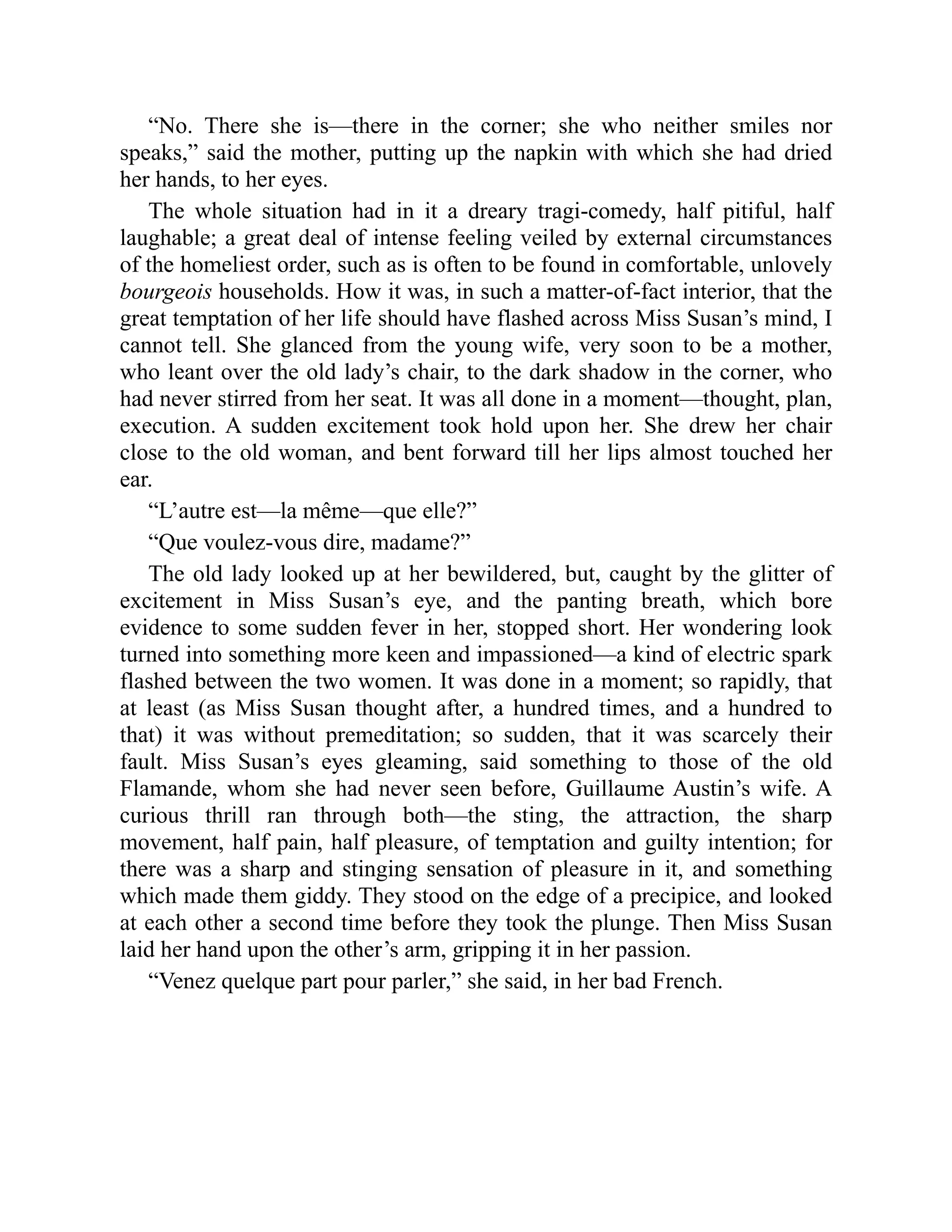 “No. There she is—there in the corner; she who neither smiles nor
speaks,” said the mother, putting up the napkin with which she had dried
her hands, to her eyes.
The whole situation had in it a dreary tragi-comedy, half pitiful, half
laughable; a great deal of intense feeling veiled by external circumstances
of the homeliest order, such as is often to be found in comfortable, unlovely
bourgeois households. How it was, in such a matter-of-fact interior, that the
great temptation of her life should have flashed across Miss Susan’s mind, I
cannot tell. She glanced from the young wife, very soon to be a mother,
who leant over the old lady’s chair, to the dark shadow in the corner, who
had never stirred from her seat. It was all done in a moment—thought, plan,
execution. A sudden excitement took hold upon her. She drew her chair
close to the old woman, and bent forward till her lips almost touched her
ear.
“L’autre est—la même—que elle?”
“Que voulez-vous dire, madame?”
The old lady looked up at her bewildered, but, caught by the glitter of
excitement in Miss Susan’s eye, and the panting breath, which bore
evidence to some sudden fever in her, stopped short. Her wondering look
turned into something more keen and impassioned—a kind of electric spark
flashed between the two women. It was done in a moment; so rapidly, that
at least (as Miss Susan thought after, a hundred times, and a hundred to
that) it was without premeditation; so sudden, that it was scarcely their
fault. Miss Susan’s eyes gleaming, said something to those of the old
Flamande, whom she had never seen before, Guillaume Austin’s wife. A
curious thrill ran through both—the sting, the attraction, the sharp
movement, half pain, half pleasure, of temptation and guilty intention; for
there was a sharp and stinging sensation of pleasure in it, and something
which made them giddy. They stood on the edge of a precipice, and looked
at each other a second time before they took the plunge. Then Miss Susan
laid her hand upon the other’s arm, gripping it in her passion.
“Venez quelque part pour parler,” she said, in her bad French.
 