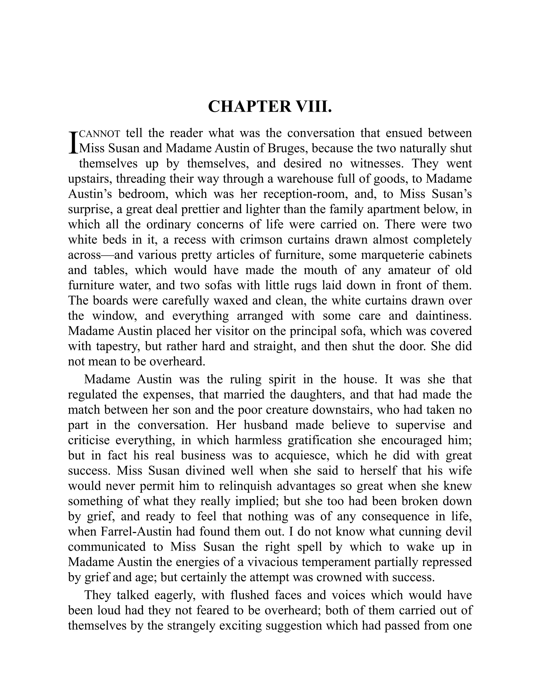 I
CHAPTER VIII.
CANNOT tell the reader what was the conversation that ensued between
Miss Susan and Madame Austin of Bruges, because the two naturally shut
themselves up by themselves, and desired no witnesses. They went
upstairs, threading their way through a warehouse full of goods, to Madame
Austin’s bedroom, which was her reception-room, and, to Miss Susan’s
surprise, a great deal prettier and lighter than the family apartment below, in
which all the ordinary concerns of life were carried on. There were two
white beds in it, a recess with crimson curtains drawn almost completely
across—and various pretty articles of furniture, some marqueterie cabinets
and tables, which would have made the mouth of any amateur of old
furniture water, and two sofas with little rugs laid down in front of them.
The boards were carefully waxed and clean, the white curtains drawn over
the window, and everything arranged with some care and daintiness.
Madame Austin placed her visitor on the principal sofa, which was covered
with tapestry, but rather hard and straight, and then shut the door. She did
not mean to be overheard.
Madame Austin was the ruling spirit in the house. It was she that
regulated the expenses, that married the daughters, and that had made the
match between her son and the poor creature downstairs, who had taken no
part in the conversation. Her husband made believe to supervise and
criticise everything, in which harmless gratification she encouraged him;
but in fact his real business was to acquiesce, which he did with great
success. Miss Susan divined well when she said to herself that his wife
would never permit him to relinquish advantages so great when she knew
something of what they really implied; but she too had been broken down
by grief, and ready to feel that nothing was of any consequence in life,
when Farrel-Austin had found them out. I do not know what cunning devil
communicated to Miss Susan the right spell by which to wake up in
Madame Austin the energies of a vivacious temperament partially repressed
by grief and age; but certainly the attempt was crowned with success.
They talked eagerly, with flushed faces and voices which would have
been loud had they not feared to be overheard; both of them carried out of
themselves by the strangely exciting suggestion which had passed from one
 