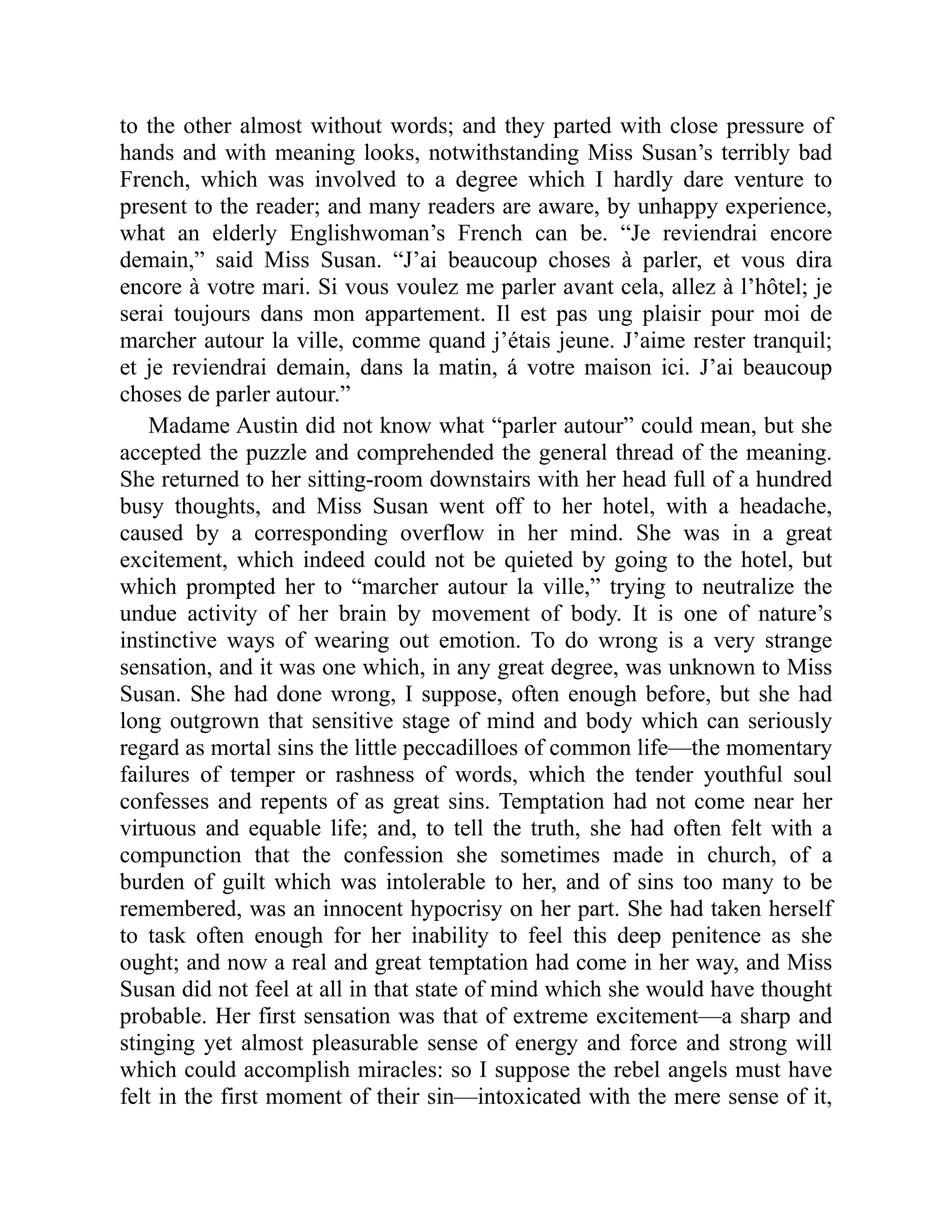 to the other almost without words; and they parted with close pressure of
hands and with meaning looks, notwithstanding Miss Susan’s terribly bad
French, which was involved to a degree which I hardly dare venture to
present to the reader; and many readers are aware, by unhappy experience,
what an elderly Englishwoman’s French can be. “Je reviendrai encore
demain,” said Miss Susan. “J’ai beaucoup choses à parler, et vous dira
encore à votre mari. Si vous voulez me parler avant cela, allez à l’hôtel; je
serai toujours dans mon appartement. Il est pas ung plaisir pour moi de
marcher autour la ville, comme quand j’étais jeune. J’aime rester tranquil;
et je reviendrai demain, dans la matin, á votre maison ici. J’ai beaucoup
choses de parler autour.”
Madame Austin did not know what “parler autour” could mean, but she
accepted the puzzle and comprehended the general thread of the meaning.
She returned to her sitting-room downstairs with her head full of a hundred
busy thoughts, and Miss Susan went off to her hotel, with a headache,
caused by a corresponding overflow in her mind. She was in a great
excitement, which indeed could not be quieted by going to the hotel, but
which prompted her to “marcher autour la ville,” trying to neutralize the
undue activity of her brain by movement of body. It is one of nature’s
instinctive ways of wearing out emotion. To do wrong is a very strange
sensation, and it was one which, in any great degree, was unknown to Miss
Susan. She had done wrong, I suppose, often enough before, but she had
long outgrown that sensitive stage of mind and body which can seriously
regard as mortal sins the little peccadilloes of common life—the momentary
failures of temper or rashness of words, which the tender youthful soul
confesses and repents of as great sins. Temptation had not come near her
virtuous and equable life; and, to tell the truth, she had often felt with a
compunction that the confession she sometimes made in church, of a
burden of guilt which was intolerable to her, and of sins too many to be
remembered, was an innocent hypocrisy on her part. She had taken herself
to task often enough for her inability to feel this deep penitence as she
ought; and now a real and great temptation had come in her way, and Miss
Susan did not feel at all in that state of mind which she would have thought
probable. Her first sensation was that of extreme excitement—a sharp and
stinging yet almost pleasurable sense of energy and force and strong will
which could accomplish miracles: so I suppose the rebel angels must have
felt in the first moment of their sin—intoxicated with the mere sense of it,
 