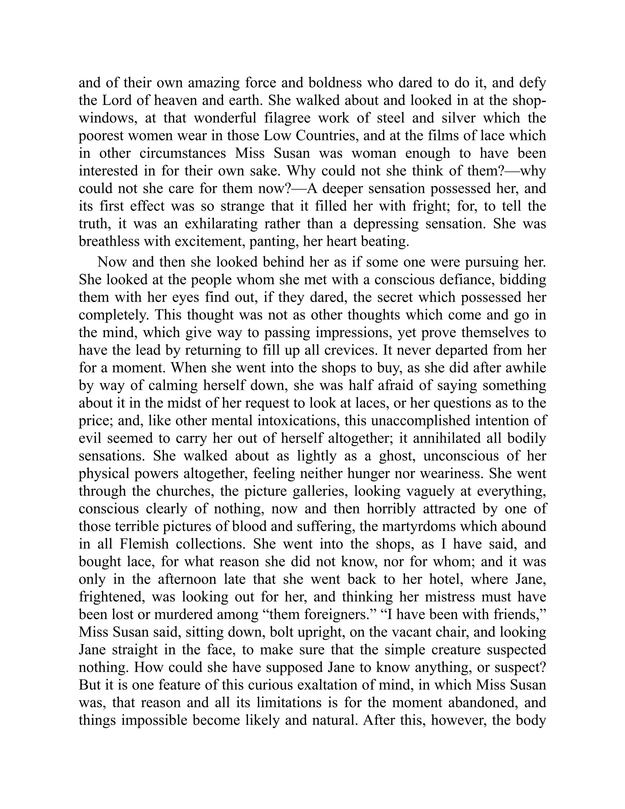 and of their own amazing force and boldness who dared to do it, and defy
the Lord of heaven and earth. She walked about and looked in at the shop-
windows, at that wonderful filagree work of steel and silver which the
poorest women wear in those Low Countries, and at the films of lace which
in other circumstances Miss Susan was woman enough to have been
interested in for their own sake. Why could not she think of them?—why
could not she care for them now?—A deeper sensation possessed her, and
its first effect was so strange that it filled her with fright; for, to tell the
truth, it was an exhilarating rather than a depressing sensation. She was
breathless with excitement, panting, her heart beating.
Now and then she looked behind her as if some one were pursuing her.
She looked at the people whom she met with a conscious defiance, bidding
them with her eyes find out, if they dared, the secret which possessed her
completely. This thought was not as other thoughts which come and go in
the mind, which give way to passing impressions, yet prove themselves to
have the lead by returning to fill up all crevices. It never departed from her
for a moment. When she went into the shops to buy, as she did after awhile
by way of calming herself down, she was half afraid of saying something
about it in the midst of her request to look at laces, or her questions as to the
price; and, like other mental intoxications, this unaccomplished intention of
evil seemed to carry her out of herself altogether; it annihilated all bodily
sensations. She walked about as lightly as a ghost, unconscious of her
physical powers altogether, feeling neither hunger nor weariness. She went
through the churches, the picture galleries, looking vaguely at everything,
conscious clearly of nothing, now and then horribly attracted by one of
those terrible pictures of blood and suffering, the martyrdoms which abound
in all Flemish collections. She went into the shops, as I have said, and
bought lace, for what reason she did not know, nor for whom; and it was
only in the afternoon late that she went back to her hotel, where Jane,
frightened, was looking out for her, and thinking her mistress must have
been lost or murdered among “them foreigners.” “I have been with friends,”
Miss Susan said, sitting down, bolt upright, on the vacant chair, and looking
Jane straight in the face, to make sure that the simple creature suspected
nothing. How could she have supposed Jane to know anything, or suspect?
But it is one feature of this curious exaltation of mind, in which Miss Susan
was, that reason and all its limitations is for the moment abandoned, and
things impossible become likely and natural. After this, however, the body
 