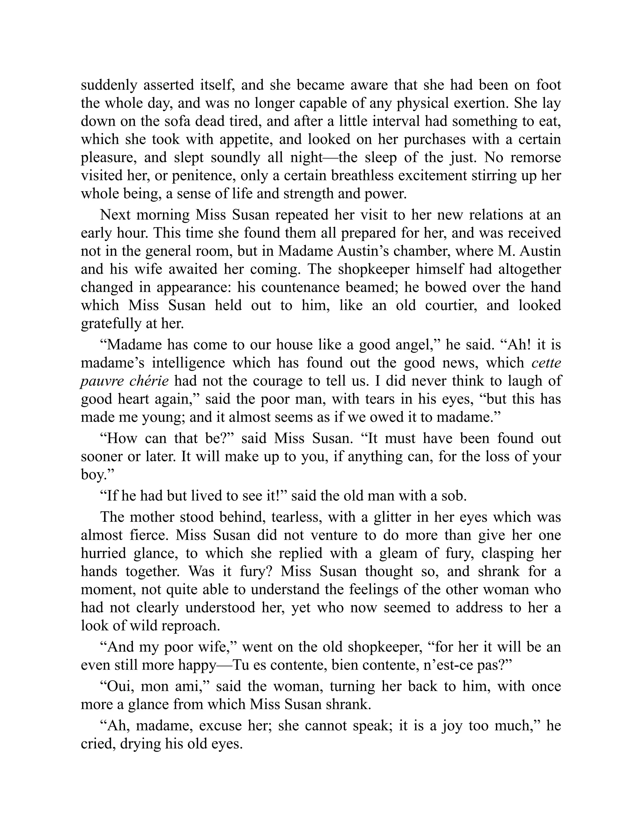 suddenly asserted itself, and she became aware that she had been on foot
the whole day, and was no longer capable of any physical exertion. She lay
down on the sofa dead tired, and after a little interval had something to eat,
which she took with appetite, and looked on her purchases with a certain
pleasure, and slept soundly all night—the sleep of the just. No remorse
visited her, or penitence, only a certain breathless excitement stirring up her
whole being, a sense of life and strength and power.
Next morning Miss Susan repeated her visit to her new relations at an
early hour. This time she found them all prepared for her, and was received
not in the general room, but in Madame Austin’s chamber, where M. Austin
and his wife awaited her coming. The shopkeeper himself had altogether
changed in appearance: his countenance beamed; he bowed over the hand
which Miss Susan held out to him, like an old courtier, and looked
gratefully at her.
“Madame has come to our house like a good angel,” he said. “Ah! it is
madame’s intelligence which has found out the good news, which cette
pauvre chérie had not the courage to tell us. I did never think to laugh of
good heart again,” said the poor man, with tears in his eyes, “but this has
made me young; and it almost seems as if we owed it to madame.”
“How can that be?” said Miss Susan. “It must have been found out
sooner or later. It will make up to you, if anything can, for the loss of your
boy.”
“If he had but lived to see it!” said the old man with a sob.
The mother stood behind, tearless, with a glitter in her eyes which was
almost fierce. Miss Susan did not venture to do more than give her one
hurried glance, to which she replied with a gleam of fury, clasping her
hands together. Was it fury? Miss Susan thought so, and shrank for a
moment, not quite able to understand the feelings of the other woman who
had not clearly understood her, yet who now seemed to address to her a
look of wild reproach.
“And my poor wife,” went on the old shopkeeper, “for her it will be an
even still more happy—Tu es contente, bien contente, n’est-ce pas?”
“Oui, mon ami,” said the woman, turning her back to him, with once
more a glance from which Miss Susan shrank.
“Ah, madame, excuse her; she cannot speak; it is a joy too much,” he
cried, drying his old eyes.
 
