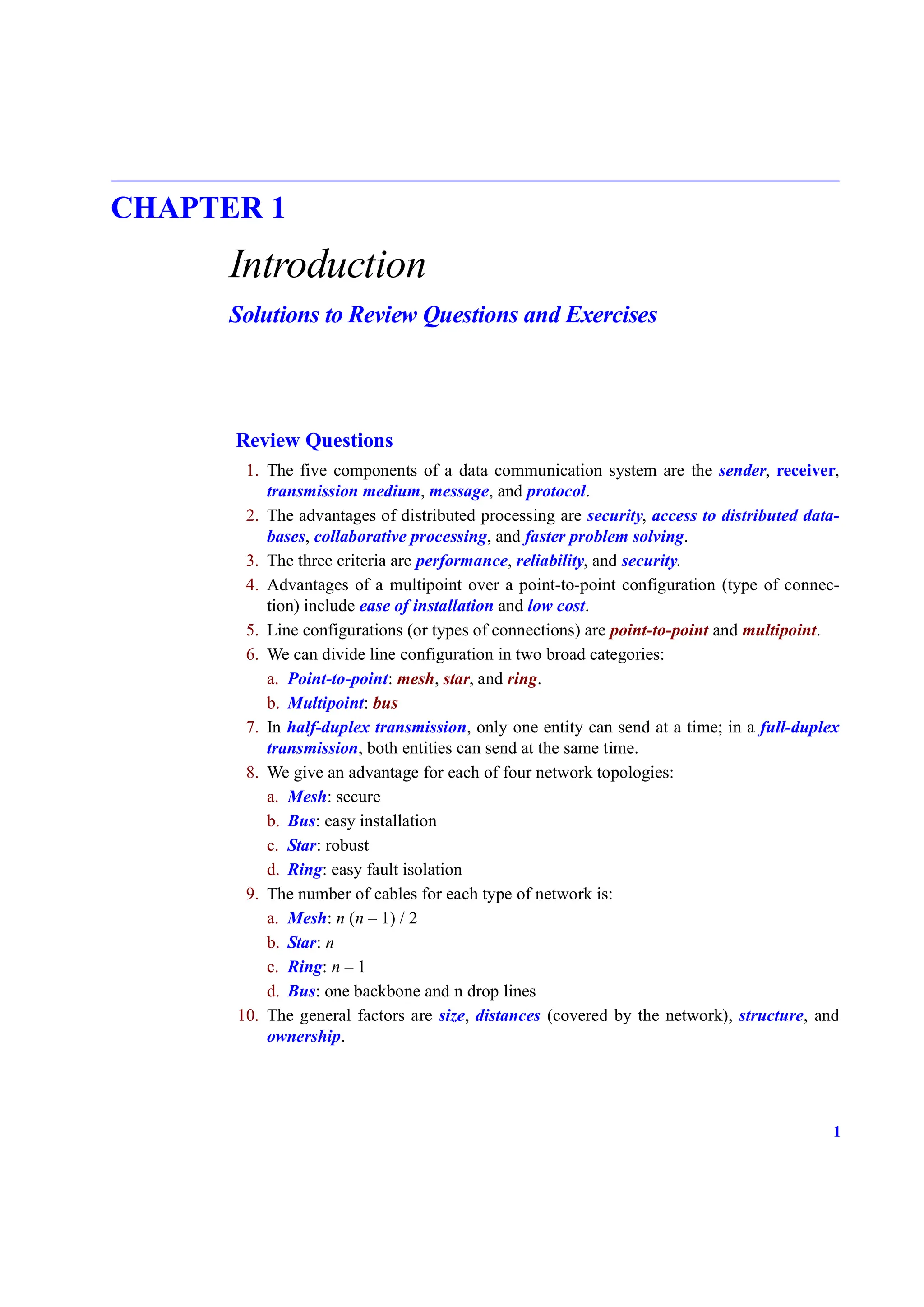 1
CHAPTER 1
Introduction
Solutions to Review Questions and Exercises
Review Questions
1. The five components of a data communication system are the sender, receiver,
transmission medium, message, and protocol.
2. The advantages of distributed processing are security, access to distributed data-
bases, collaborative processing, and faster problem solving.
3. The three criteria are performance, reliability, and security.
4. Advantages of a multipoint over a point-to-point configuration (type of connec-
tion) include ease of installation and low cost.
5. Line configurations (or types of connections) are point-to-point and multipoint.
6. We can divide line configuration in two broad categories:
a. Point-to-point: mesh, star, and ring.
b. Multipoint: bus
7. In half-duplex transmission, only one entity can send at a time; in a full-duplex
transmission, both entities can send at the same time.
8. We give an advantage for each of four network topologies:
a. Mesh: secure
b. Bus: easy installation
c. Star: robust
d. Ring: easy fault isolation
9. The number of cables for each type of network is:
a. Mesh: n (n – 1) / 2
b. Star: n
c. Ring: n – 1
d. Bus: one backbone and n drop lines
10. The general factors are size, distances (covered by the network), structure, and
ownership.
 