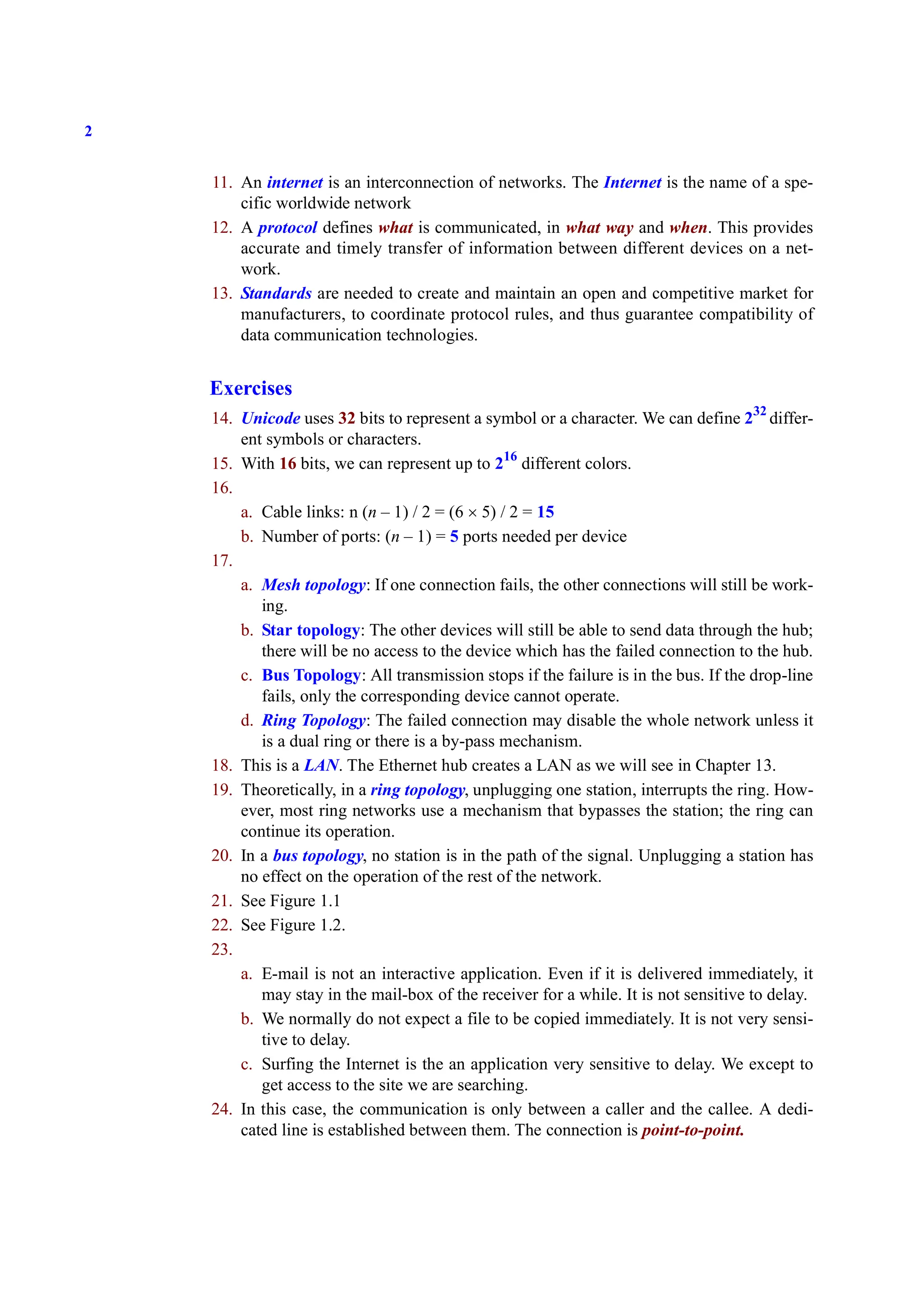 2
11. An internet is an interconnection of networks. The Internet is the name of a spe-
cific worldwide network
12. A protocol defines what is communicated, in what way and when. This provides
accurate and timely transfer of information between different devices on a net-
work.
13. Standards are needed to create and maintain an open and competitive market for
manufacturers, to coordinate protocol rules, and thus guarantee compatibility of
data communication technologies.
Exercises
14. Unicode uses 32 bits to represent a symbol or a character. We can define 232
differ-
ent symbols or characters.
15. With 16 bits, we can represent up to 216
different colors.
16.
a. Cable links: n (n – 1) / 2 = (6 × 5) / 2 = 15
b. Number of ports: (n – 1) = 5 ports needed per device
17.
a. Mesh topology: If one connection fails, the other connections will still be work-
ing.
b. Star topology: The other devices will still be able to send data through the hub;
there will be no access to the device which has the failed connection to the hub.
c. Bus Topology: All transmission stops if the failure is in the bus. If the drop-line
fails, only the corresponding device cannot operate.
d. Ring Topology: The failed connection may disable the whole network unless it
is a dual ring or there is a by-pass mechanism.
18. This is a LAN. The Ethernet hub creates a LAN as we will see in Chapter 13.
19. Theoretically, in a ring topology, unplugging one station, interrupts the ring. How-
ever, most ring networks use a mechanism that bypasses the station; the ring can
continue its operation.
20. In a bus topology, no station is in the path of the signal. Unplugging a station has
no effect on the operation of the rest of the network.
21. See Figure 1.1
22. See Figure 1.2.
23.
a. E-mail is not an interactive application. Even if it is delivered immediately, it
may stay in the mail-box of the receiver for a while. It is not sensitive to delay.
b. We normally do not expect a file to be copied immediately. It is not very sensi-
tive to delay.
c. Surfing the Internet is the an application very sensitive to delay. We except to
get access to the site we are searching.
24. In this case, the communication is only between a caller and the callee. A dedi-
cated line is established between them. The connection is point-to-point.
 
