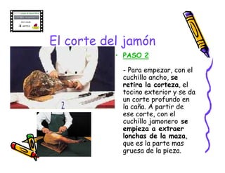 El corte del jamón
           • PASO 2

            - Para empezar, con el
            cuchillo ancho, se
            retira la corteza, el
            tocino exterior y se da
            un corte profundo en
            la caña. A partir de
            ese corte, con el
            cuchillo jamonero se
            empieza a extraer
            lonchas de la maza,
            que es la parte mas
            gruesa de la pieza.
 
