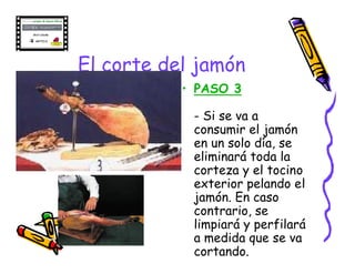 El corte del jamón
           • PASO 3

            - Si se va a
            consumir el jamón
            en un solo día, se
            eliminará toda la
            corteza y el tocino
            exterior pelando el
            jamón. En caso
            contrario, se
            limpiará y perfilará
            a medida que se va
            cortando.
 