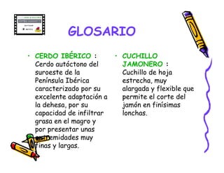 GLOSARIO
• CERDO IBÉRICO :          • CUCHILLO
  Cerdo autóctono del        JAMONERO :
  suroeste de la             Cuchillo de hoja
  Península Ibérica          estrecha, muy
  caracterizado por su       alargada y flexible que
  excelente adaptación a     permite el corte del
  la dehesa, por su          jamón en finísimas
  capacidad de infiltrar     lonchas.
  grasa en el magro y
  por presentar unas
  extremidades muy
  finas y largas.
 