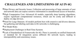 CHALLENGES AND LIMITATIONS OF AI IN 6G
Data Privacy and Security Issues: Collection and processing of large amounts of user
and network data can expose sensitive information to unauthorized access or breaches.
High Computation Cost: Advanced AI models, especially deep learning algorithms,
require significant computational resources, which can be costly and difficult to
deploy on edge devices.
Need for Large Datasets: AI models perform best with extensive and diverse datasets,
but gathering and labeling such data in 6G networks is challenging.
AI Model Risks
Deployment Challenges in Real-Time Systems
Lack of Standardized AI Frameworks for 6G: There is currently no unified framework
or standard for AI integration across different 6G network layers, leading to
interoperability and consistency issues.
 