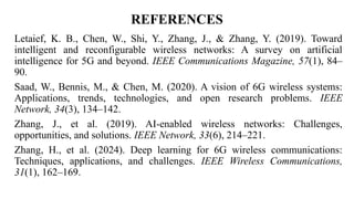 REFERENCES
Letaief, K. B., Chen, W., Shi, Y., Zhang, J., & Zhang, Y. (2019). Toward
intelligent and reconfigurable wireless networks: A survey on artificial
intelligence for 5G and beyond. IEEE Communications Magazine, 57(1), 84–
90.
Saad, W., Bennis, M., & Chen, M. (2020). A vision of 6G wireless systems:
Applications, trends, technologies, and open research problems. IEEE
Network, 34(3), 134–142.
Zhang, J., et al. (2019). AI-enabled wireless networks: Challenges,
opportunities, and solutions. IEEE Network, 33(6), 214–221.
Zhang, H., et al. (2024). Deep learning for 6G wireless communications:
Techniques, applications, and challenges. IEEE Wireless Communications,
31(1), 162–169.
 