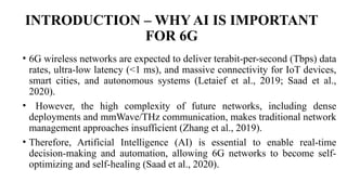 INTRODUCTION – WHY AI IS IMPORTANT
FOR 6G
• 6G wireless networks are expected to deliver terabit-per-second (Tbps) data
rates, ultra-low latency (<1 ms), and massive connectivity for IoT devices,
smart cities, and autonomous systems (Letaief et al., 2019; Saad et al.,
2020).
• However, the high complexity of future networks, including dense
deployments and mmWave/THz communication, makes traditional network
management approaches insufficient (Zhang et al., 2019).
• Therefore, Artificial Intelligence (AI) is essential to enable real-time
decision-making and automation, allowing 6G networks to become self-
optimizing and self-healing (Saad et al., 2020).
 