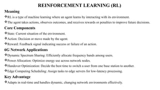 REINFORCEMENT LEARNING (RL)
Meaning
RL is a type of machine learning where an agent learns by interacting with its environment.
The agent takes actions, observes outcomes, and receives rewards or penalties to improve future decisions.
Core Components
State: Current situation of the environment.
Action: Decision or move made by the agent.
Reward: Feedback signal indicating success or failure of an action.
6G Network Applications
Dynamic Spectrum Sharing: Efficiently allocate frequency bands among users.
Power Allocation: Optimize energy use across network nodes.
Handover Optimization: Decide the best time to switch a user from one base station to another.
Edge Computing Scheduling: Assign tasks to edge servers for low-latency processing.
Key Advantage
Adapts in real-time and handles dynamic, changing network environments effectively.
 