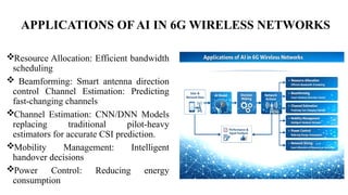 APPLICATIONS OF AI IN 6G WIRELESS NETWORKS
Resource Allocation: Efficient bandwidth
scheduling
 Beamforming: Smart antenna direction
control Channel Estimation: Predicting
fast-changing channels
Channel Estimation: CNN/DNN Models
replacing traditional pilot-heavy
estimators for accurate CSI prediction.
Mobility Management: Intelligent
handover decisions
Power Control: Reducing energy
consumption
 