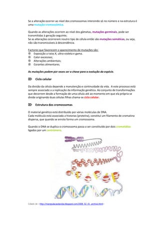 Se a alteração ocorrer ao nível dos cromossomas intervindo só no número e na estrutura é
uma mutação cromossómica.

Quando as alterações ocorrem ao nível dos gâmetas, mutações germinais, pode ser
transmitidas à geração seguinte;
Se as alterações ocorrerem noutro tipo de célula então são mutações somáticas, ou seja,
não são transmissíveis à descendência.

Factores que favorecem o aparecimento de mutações são:
Exposição a raios X, ultra-violeta e gama.
Calor excessivo;
Alterações ambientais;
Corantes alimentares.

As mutações podem por vezes ser a chave para a evolução da espécie.

Ciclo celular

Da divisão da célula depende a manutenção e continuidade da vida. A este processo está
sempre associado a a replicação da informação genética. Ao conjunto de transformações
que decorrem desde a formação de uma célula até ao momento em que ela própria se
divide originando duas células filhas chama-se ciclo celular.

Estrutura dos cromossomas

O material genético está distribuído por várias moléculas de DNA.
Cada molécula está associada a histonas (proteína), constitui um filamento de cromatina
dispersa, que quando se enrola forma um cromossoma.

Quando o DNA se duplica o cromossoma passa a ser constituído por dois cromatídios
ligados por um centrómero.




Colado de <http://manipulacaodavida.blogspot.com/2008_02_01_archive.html>
 