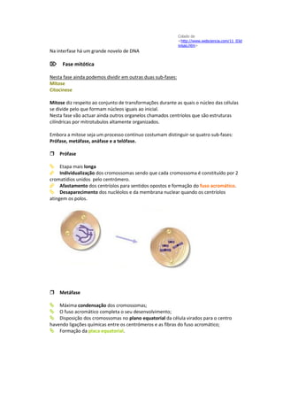 Colado de
                                                             <http://www.webciencia.com/11_03d
                                                             ivisao.htm>
Na interfase há um grande novelo de DNA

Fase mitótica

Nesta fase ainda podemos dividir em outras duas sub-fases:
Mitose
Citocinese

Mitose diz respeito ao conjunto de transformações durante as quais o núcleo das células
se divide pelo que formam núcleos iguais ao inicial.
Nesta fase vão actuar ainda outros organelos chamados centríolos que são estruturas
cilíndricas por mitrotubulos altamente organizados.

Embora a mitose seja um processo contínuo costumam distinguir-se quatro sub-fases:
Prófase, metáfase, anáfase e a telófase.

Prófase

Etapa mais longa
Individualização dos cromossomas sendo que cada cromossoma é constituído por 2
cromatídios unidos pelo centrómero.
Afastamento dos centríolos para sentidos opostos e formação do fuso acromático.
Desaparecimento dos nucléolos e da membrana nuclear quando os centríolos
atingem os polos.




Metáfase

Máxima condensação dos cromossomas;
O fuso acromático completa o seu desenvolvimento;
Disposição dos cromossomas no plano equatorial da célula virados para o centro
havendo ligações químicas entre os centrómeros e as fibras do fuso acromático;
Formação da placa equatorial.
 