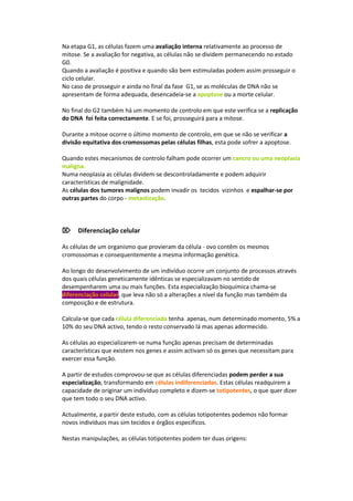 Na etapa G1, as células fazem uma avaliação interna relativamente ao processo de
mitose. Se a avaliação for negativa, as células não se dividem permanecendo no estado
G0.
Quando a avaliação é positiva e quando são bem estimuladas podem assim prosseguir o
ciclo celular.
No caso de prosseguir e ainda no final da fase G1, se as moléculas de DNA não se
apresentam de forma adequada, desencadeia-se a apoptose ou a morte celular.

No final do G2 também há um momento de controlo em que este verifica se a replicação
do DNA foi feita correctamente. E se foi, prosseguirá para a mitose.

Durante a mitose ocorre o último momento de controlo, em que se não se verificar a
divisão equitativa dos cromossomas pelas células filhas, esta pode sofrer a apoptose.

Quando estes mecanismos de controlo falham pode ocorrer um cancro ou uma neoplasia
maligna.
Numa neoplasia as células dividem-se descontroladamente e podem adquirir
características de malignidade.
As células dos tumores malignos podem invadir os tecidos vizinhos e espalhar-se por
outras partes do corpo - metastização.



Diferenciação celular

As células de um organismo que provieram da célula - ovo contêm os mesmos
cromossomas e consequentemente a mesma informação genética.

Ao longo do desenvolvimento de um indivíduo ocorre um conjunto de processos através
dos quais células geneticamente idênticas se especializavam no sentido de
desempenharem uma ou mais funções. Esta especialização bioquímica chama-se
diferenciação celular, que leva não só a alterações a nível da função mas também da
composição e de estrutura.

Calcula-se que cada célula diferenciada tenha apenas, num determinado momento, 5% a
10% do seu DNA activo, tendo o resto conservado lá mas apenas adormecido.

As células ao especializarem-se numa função apenas precisam de determinadas
características que existem nos genes e assim activam só os genes que necessitam para
exercer essa função.

A partir de estudos comprovou-se que as células diferenciadas podem perder a sua
especialização, transformando em células indiferenciadas. Estas células readquirem a
capacidade de originar um indivíduo completo e dizem-se totipotentes, o que quer dizer
que tem todo o seu DNA activo.

Actualmente, a partir deste estudo, com as células totipotentes podemos não formar
novos indivíduos mas sim tecidos e órgãos específicos.

Nestas manipulações, as células totipotentes podem ter duas origens:
 