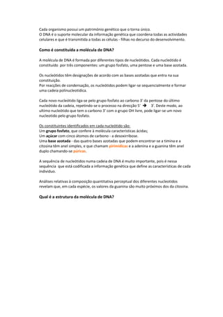 Cada organismo possui um património genético que o torna único.
O DNA é o suporte molecular da informação genética que coordena todas as actividades
celulares e que é transmitida a todas as células - filhas no decurso do desenvolvimento.

Como é constituída a molécula de DNA?

A molécula de DNA é formada por diferentes tipos de nucleótidos. Cada nucleótido é
constituído por três componentes: um grupo fosfato, uma pentose e uma base azotada.

Os nucleótidos têm designações de acordo com as bases azotadas que entra na sua
constituição.
Por reacções de condensação, os nucleótidos podem ligar-se sequencialmente e formar
uma cadeia polinucleotidica.

Cada novo nucleótido liga-se pelo grupo fosfato ao carbono 3' da pentose do último
nucleótido da cadeia, repetindo-se o processo na direcção 5' 3'. Deste modo, ao
ultimo nucleótido que tem o carbono 3' com o grupo OH livre, pode ligar-se um novo
nucleotido pelo grupo fosfato.

Os constituintes identificados em cada nucleótido são:
Um grupo fosfato, que confere à molécula características ácidas;
Um açúcar com cinco átomos de carbono - a desoxirribose.
Uma base azotada - das quatro bases azotadas que podem encontrar-se a timina e a
citosina têm anel simples, e que chamam pirimídicas e a adenina e a guanina têm anel
duplo chamando-se púricas.

A sequência de nucleótidos numa cadeia de DNA é muito importante, pois é nessa
sequência que está codificada a informação genética que define as características de cada
individuo.

Análises relativas à composição quantitativa perceptual dos diferentes nucleotidos
revelam que, em cada espécie, os valores da guanina são muito próximos dos da citosina.

Qual é a estrutura da molécula de DNA?
 