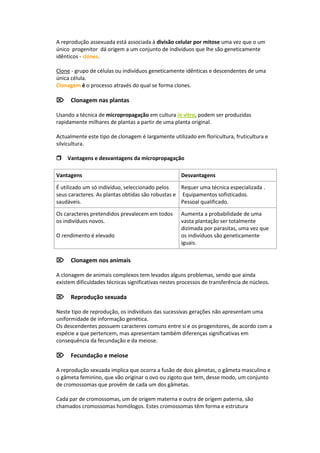 A reprodução assexuada está associada à divisão celular por mitose uma vez que o um
único progenitor dá origem a um conjunto de indivíduos que lhe são geneticamente
idênticos - clones.

Clone - grupo de células ou indivíduos geneticamente idênticas e descendentes de uma
única célula.
Clonagem é o processo através do qual se forma clones.

Clonagem nas plantas

Usando a técnica de micropropagação em cultura in vitro, podem ser produzidas
rapidamente milhares de plantas a partir de uma planta original.

Actualmente este tipo de clonagem é largamente utilizado em floricultura, fruticultura e
silvicultura.

Vantagens e desvantagens da micropropagação

Vantagens                                           Desvantagens

É utilizado um só indivíduo, seleccionado pelos    Requer uma técnica especializada .
seus caracteres. As plantas obtidas são robustas e Equipamentos sofisticados.
saudáveis.                                         Pessoal qualificado.

Os caracteres pretendidos prevalecem em todos       Aumenta a probabilidade de uma
os indivíduos novos.                                vasta plantação ser totalmente
                                                    dizimada por parasitas, uma vez que
O rendimento é elevado                              os indivíduos são geneticamente
                                                    iguais.

Clonagem nos animais

A clonagem de animais complexos tem levados alguns problemas, sendo que ainda
existem dificuldades técnicas significativas nestes processos de transferência de núcleos.

Reprodução sexuada

Neste tipo de reprodução, os indivíduos das sucessivas gerações não apresentam uma
uniformidade de informação genética.
Os descendentes possuem caracteres comuns entre si e os progenitores, de acordo com a
espécie a que pertencem, mas apresentam também diferenças significativas em
consequência da fecundação e da meiose.

Fecundação e meiose

A reprodução sexuada implica que ocorra a fusão de dois gâmetas, o gâmeta masculino e
o gâmeta feminino, que vão originar o ovo ou zigoto que tem, desse modo, um conjunto
de cromossomas que provêm de cada um dos gâmetas.

Cada par de cromossomas, um de origem materna e outra de origem paterna, são
chamados cromossomas homólogos. Estes cromossomas têm forma e estrutura
 