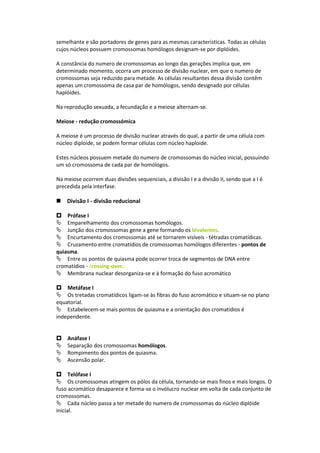 semelhante e são portadores de genes para as mesmas características. Todas as células
cujos núcleos possuem cromossomas homólogos designam-se por diplóides.

A constância do numero de cromossomas ao longo das gerações implica que, em
determinado momento, ocorra um processo de divisão nuclear, em que o numero de
cromossomas seja reduzido para metade. As células resultantes dessa divisão contêm
apenas um cromossoma de casa par de homólogos, sendo designado por células
haplóides.

Na reprodução sexuada, a fecundação e a meiose alternam-se.

Meiose - redução cromossómica

A meiose é um processo de divisão nuclear através do qual, a partir de uma célula com
núcleo diploide, se podem formar células com núcleo haploide.

Estes núcleos possuem metade do numero de cromossomas do núcleo inicial, possuindo
um só cromossoma de cada par de homólogos.

Na meiose ocorrem duas divisões sequenciais, a divisão I e a divisão II, sendo que a I é
precedida pela interfase.

Divisão I - divisão reducional

Prófase I
Emparelhamento dos cromossomas homólogos.
Junção dos cromossomas gene a gene formando os bivalentes.
Encurtamento dos cromossomas até se tornarem visíveis - tétradas cromatídicas.
Cruzamento entre cromatídios de cromossomas homólogos diferentes - pontos de
quiasma.
Entre os pontos de quiasma pode ocorrer troca de segmentos de DNA entre
cromatídios - crossing-over.
Membrana nuclear desorganiza-se e à formação do fuso acromático

Metáfase I
Os tretadas cromatídicos ligam-se às fibras do fuso acromático e situam-se no plano
equatorial.
Estabelecem-se mais pontos de quiasma e a orientação dos cromatidios é
independente.


Anáfase I
Separação dos cromossomas homólogos.
Rompimento dos pontos de quiasma.
Ascensão polar.

Telófase I
Os cromossomas atingem os pólos da célula, tornando-se mais finos e mais longos. O
fuso acromático desaparece e forma-se o invólucro nuclear em volta de cada conjunto de
cromossomas.
Cada núcleo passa a ter metade do numero de cromossomas do núcleo diplóide
inicial.
 