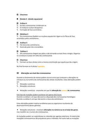 Citocinese

Divisão II - divisão equacional

Prófase II
Os dois cromossomas condensam-se.
O invólucro nuclear desaparece.
Formação do fuso acromático.

Metáfase II
Os cromossomas dispõem-se no plano equatorial e ligam-se às fibras do fuso
acromático pelos centrómeros.

Anáfase II
Há rotura dos centrómeros.
Ascensão polar dos cromatídeos.

Telófase II
OS cromossomas chegam aos pólos e vão tornando-se mais finos e longos. Organiza-
se o invólucro nuclear em volta dos cromossomas

Citocinese
Formam-se duas células como a mesma constituição que aquela que deu origem.

No final formam-se 4 células haplóides.


Alterações ao nível dos cromossomas

Durante os fenómenos de meiose podem ocorrer erros que conduzem a alterações na
estrutura ou no numero de cromossomas das células resultantes. Estas alterações podem
ser:
Mutações numéricas
Mutações estruturais

Mutações numéricas - anomalias em que há alteração do número de cromossomas.

Este tipo de mutações podem acontecer em apenas dois locais:
Durante a anáfase I, em que não ocorre a disjunção dos cromossomas homólogos;
Durante a anáfase II, em que não ocorre a rotura do centrómero.

Estas alterações podem implicar problemas para os organismos resultantes do
desenvolvimento destes gâmetas.

Mutações estruturais - envolvem alterações no número ou no arranjo dos genes,
mas mantêm-se o numero de cromossomas.

As mutações podem ser espontâneas ou induzidas por agentes exteriores. A maioria das
mutações cromossómicas são prejudiciais para o individuo. Por outro lado as mutações
 