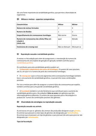 são uma fonte importante de variabilidade genética, que permite a diversidade de
organismos.

Mitose e meiose - aspectos comparativos

Características                                        Mitose             Meiose

Número de núcleos formados                             2                  4

Numero de divisões                                     1                  2

Emparelhamento de cromossomas homólogos                Não ocorre         Ocorre

Numero de cromossomas das células filhas em            igual              Metade
relação à
Célula mãe

Fenómenos de crossing-over                             Não se efectuam Efectuam-se



Reprodução sexuada e variabilidade genética

A meiose e a fecundação para alem de assegurarem a manutenção do numero de
cromossomas de uma espécie de geração em geração, também contribui para a
variabilidade genética.

Os contributos para esta variabilidade genética podem ser:
A disposição independente dos pares de homólogos. O numero de casos possíveis
são 2n, em que n é o numero de pares de cromossomas homólogos.

O crossing over que é a troca de segmentos entre cromossomas homólogos também
leva a uma aumento de variabilidade genética, o que permite novas combinações
possíveis.

Por isso a meiose para além de assegurar o numero típico de cromossomas por espécie,
também contribui para uma grande variabilidade genética.

A fecundação também é um dos fenómenos que contribuem para o aumento da
variabilidade genética pois a fecundação é feita ao acaso com gâmetas que têm
informação genérica diferente. O numero de casos possíveis para a fecundação é o
produto do numero de combinações possíveis dos gâmetas.

Diversidade de estratégias na reprodução sexuada

Reprodução sexuada nos animais

As estruturas em que os gâmetas dos animais são produzidos designam-se por gónadas.
Os animais que possuem os dois tipos de gâmetas são designados por hermafroditas.
Os animais que só possuem um tipo de gâmetas e que precisam de outro para procriar são
designados por unissexuados.

Tipos de fecundação
 