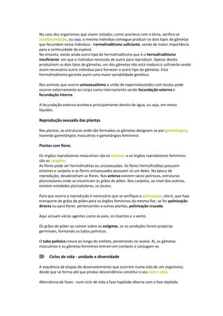 No caso dos organismos que vivem isolados, como acontece com a ténia, verifica-se
autofecundação, ou seja, o mesmo individuo consegue produzir os dois tipos de gâmetas
que fecundam nesse individuo - hermafroditismo suficiente, sendo de maior importância
para a continuidade da espécie.
No entanto, existe ainda outro tipo de hermafroditismo que é o hermafroditismo
insuficiente em que o individuo necessita de outro para reproduzir. Apesar destes
produzirem os dois tipos de gâmetas, um dos gâmetas não está maduro o suficiente sendo
assim necessário outro individuo para fornecer o outro tipo de gâmetas. Esta
hermafroditismo garante assim uma maior variabilidade genética.

Nos animais que ocorre unissexualismo a união de espermatozóides com óvulos pode
ocorrer externamente ao corpo como internamente sendo fecundação externa e
fecundação interna.

A fecundação externa acontece principalmente dentro de água, ou seja, em meios
líquidos.

Reprodução sexuada das plantas

Nas plantas, as estruturas onde são formados os gâmetas designam-se por gametângios,
havendo gametângios masculinos e gametângios femininos.

Plantas com flores

Os órgãos reprodutores masculinos são os estames e os órgãos reprodutores femininos
são os carpelos.
As flores pode ser hermafroditas ou unissexuadas. As flores hermafroditas possuem
estames e carpelos e as flores unissexuados possuem só um deles. Na época de
reprodução, desabrocham as flores. Nas anteras existem sacos polinicos, estruturas
pluricelulares onde se encontram os grãos de pólen. Nos carpelos, ao nível dos ovários,
existem entidades pluricelulares, os óvulos.

Para que ocorra a reprodução é necessário que se verifique a polinização, isto é, que haja
transporte de grãos de pólen para os órgãos femininos da mesma flor, se for polinização
directa ou para flores pertencentes a outras plantas, polinização cruzada.

Aqui actuam vários agentes como as aves, os insectos e o vento.

Os grãos de pólen ao caírem sobre os estigmas, se as condições forem propicias
germinam, formando os tubos polinicos.

O tubo polinico cresce ao longo do estilete, penetrando no ovário. Aí, os gâmetas
masculinos e os gâmetas femininos entram em contacto e conjugam-se.

Ciclos de vida - unidade e diversidade

A sequência de etapas de desenvolvimento que ocorrem numa vida de um organismo,
desde que se forma até que produz descendência constitui o seu ciclo e vida.

Alternância de fases - num ciclo de vida a fase haplóide alterna com a fase diplóide.
 