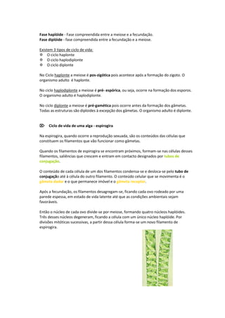 Fase haplóide - Fase compreendida entre a meiose e a fecundação.
Fase diplóide - fase compreendida entre a fecundação e a meiose.

Existem 3 tipos de ciclo de vida:
O ciclo haplonte
O ciclo haplodiplonte
O ciclo diplonte

No Ciclo haplonte a meiose é pos-zigótica pois acontece após a formação do zigoto. O
organismo adulto é haplonte.

No ciclo haplodiplonte a meiose é pré- espórica, ou seja, ocorre na formação dos esporos.
O organismo adulto é haplodiplonte.

No ciclo diplonte a meiose é pré-gamética pois ocorre antes da formação dos gâmetas.
Todas as estruturas são diploides à excepção dos gâmetas. O organismo adulto é diplonte.


Ciclo de vida de uma alga - espirogira

Na espirogira, quando ocorre a reprodução sexuada, são os conteúdos das células que
constituem os filamentos que vão funcionar como gâmetas.

Quando os filamentos de espirogira se encontram próximos, formam-se nas células desses
filamentos, saliências que crescem e entram em contacto designados por tubos de
conjugação.

O conteúdo de cada célula de um dos filamentos condensa-se e desloca-se pelo tubo de
conjugação até à célula do outro filamento. O conteúdo celular que se movimenta é o
gâmeta dador e o que permanece imóvel e o gâmeta receptor.

Após a fecundação, os filamentos desagregam-se, ficando cada ovo rodeado por uma
parede espessa, em estado de vida latente até que as condições ambientais sejam
favoráveis.

Então o núcleo de cada ovo divide-se por meiose, formando quatro núcleos haplóides.
Três desses núcleos degeneram, ficando a célula com um único núcleo haplóide. Por
divisões mitóticas sucessivas, a partir dessa célula forma-se um novo filamento de
espirogira.
 