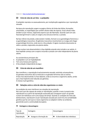 Colado de <http://curlygirl.naturlink.pt/spirogira.jpg>


    Ciclo de vida de um feto - o polipódio

    O polipódio reproduz-se assexuadamente, por multiplicação vegetativa e por reprodução
    sexuada.

    Na época de reprodução surgem na pagina inferior do limbo das folhas, formações
    amareladas, os esporângios que contêm células-mães de esporos. Essas células-mães
    dividem-se por meiose, originando esporos que são libertados. Quando caem em solo
    favorável germinam e cada um origina uma estrutura laminar, o protalo.

    Na face inferior do protalo, onde existem rizóides, formam-se os gametângios femininos e
    os gametângios masculinos. Os gâmetas masculinos movimentam-se na água até chegar
    ao gametângio feminino, onde ocorre a fecundação. O zigoto resultante desenvolve-se
    sobre o protalo, originando uma planta adulta.

    A fase nuclear mais desenvolvida é a fase diplóide estando nela incluído o ser adulto. A
    fase haplóide começa com o esporo incluindo o protalo com vida independente da planta
    adulta.

    As características principais são:
   O polipódio é um ser haplodiplonte
   Tem uma meiose pré-espórica.
   A fecundação é dependente da água

    Ciclo de vida de um mamífero

    Nos mamíferos, a reprodução é exclusivamente sexuada, existindo unissexualismo.
    Os gónadas masculinos são os testículos e os gónadas femininos são os ovários.
    A fase mais desenvolvida é a fase diplonte, onde se encontra o organismo adulto, sendo
    que a fase haplonte está reduzida aos gâmetas.
    A meiose é pré-gamética.

    Relações entre o ciclo de vida dos organismos e o meio

    As condições do meio interferem nas soluções de reprodução.
    Nos seres que são capazes de ambas ar reproduções, quando o meio é propicio eles
    reproduzem-se a partir da reprodução assexuada pois conseguem assim um grande
    numero de indivíduos num curto espaço de tempo. Quando as condições do meio são
    desfavoráveis, reproduzem-se por reprodução sexuada pois assim há uma variabilidade
    genética que faz com que os novos organismos se adaptem melhor ao ambiente,
    garantindo assim a continuidade da espécie.

    Vantagens e desvantagens

    Tipo de               Vantagens                           Desvantagens
    reprodução

    Reprodução            Assegura a formação de            A diversidade dos indivíduos
 