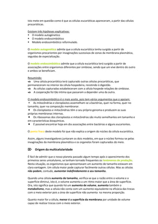 Isto mete em questão como é que as células eucarióticas apareceram, a partir das células
procarióticas.

Existem três hipóteses explicativas:
O modelo autogénetico
O modelo endossimbiótico
Modelo endossimbiótico reformulado.

O modelo autogenético admite que a célula eucariótica tenha surgido a partir de
organismos procariontes por invaginações sucessivas de zonas da membrana plasmática,
seguidas de especialização.

O modelo endossimbiótico admite que a célula eucariótica terá surgido a partir de
associações entre organismos diferentes por simbiose, sendo que um vive dentro do outro
e ambos se beneficiam.

Resumindo:
Uma célula procariótica terá capturado outras células procarióticas, que
permaneceram no interior da célula hospedeira, resistindo à digestão.
As células capturadas estabeleceram com a célula hospede relações de simbiose.
A cooperação foi tão intima que passaram a depender uma da outra.

O modelo endossimbiótico é o mais aceite, pois tem vários argumentos que o apoiam:
As mitocôndrias e cloroplastos assemelham-se a bactérias, quer na forma, quer no
tamanho, quer na composição membranar.
Os cloroplastos e mitocôndrias têm o seu próprio genoma e produzem as suas
próprias membranas internas.
Os ribossomas dos cloroplastos e mitocôndrias são muito semelhantes em tamanho e
em características bioquímicas.
É possível encontrar hoje em dia associações entre bactérias e alguns eucariontes.

O ponto fraco deste modelo foi que não explica a origem do núcleo da célula eucariótica.

Assim, alguns investigadores juntaram os dois modelos, em que o núcleo formou-se pelas
invaginações da membrana plasmática e os organelos foram capturados do meio.

Origem da multicelularidade

É fácil de admitir que o nosso planeta passado algum tempo após o aparecimento dos
primeiros seres unicelulares, se tenham tornado frequentes os fenómenos de predação.
Nesta situação, os organismos que apresentavam um aumento de tamanho estavam em
clara vantagem. Um célula maior pode capturar facilmente outras células. Mas as células
não podem, contudo, aumentar indefinidamente o seu tamanho.

Quando uma célula aumenta de tamanho, verifica-se que a razão entre o volume e a
superfície diminui, isto é, o volume aumenta a um ritmo maior que a área de superfície.
Ora, isto significa que quando há um aumento de volume, aumenta também o
metabolismo, mas a célula não conta com um aumento equivalente na eficácia das trocas
com o meio exterior pois a área de superfície não aumenta na mesma proporção.

Quanto maior for a célula, menor é a superfície da membrana por unidade de volume
capaz de realizar trocas com o meio exterior.
 