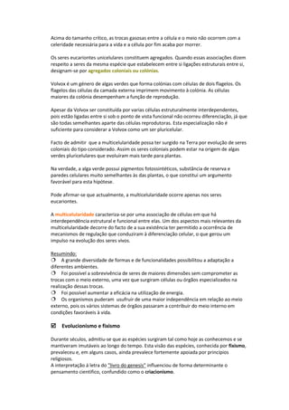 Acima do tamanho crítico, as trocas gasosas entre a célula e o meio não ocorrem com a
celeridade necessária para a vida e a célula por fim acaba por morrer.

Os seres eucariontes unicelulares constituem agregados. Quando essas associações dizem
respeito a seres da mesma espécie que estabelecem entre si ligações estruturais entre si,
designam-se por agregados coloniais ou colónias.

Volvox é um género de algas verdes que forma colónias com células de dois flagelos. Os
flagelos das células da camada externa imprimem movimento à colónia. As células
maiores da colónia desempenham a função de reprodução.

Apesar da Volvox ser constituída por varias células estruturalmente interdependentes,
pois estão ligadas entre si sob o ponto de vista funcional não ocorreu diferenciação, já que
são todas semelhantes aparte das células reprodutoras. Esta especialização não é
suficiente para considerar a Volvox como um ser pluricelular.

Facto de admitir que a multicelularidade possa ter surgido na Terra por evolução de seres
coloniais do tipo considerado. Assim os seres coloniais podem estar na origem de algas
verdes pluricelulares que evoluíram mais tarde para plantas.

Na verdade, a alga verde possui pigmentos fotossintéticos, substância de reserva e
paredes celulares muito semelhantes às das plantas, o que constitui um argumento
favorável para esta hipótese.

Pode afirmar-se que actualmente, a multicelularidade ocorre apenas nos seres
eucariontes.

A multicelularidade caracteriza-se por uma associação de células em que há
interdependência estrutural e funcional entre elas. Um dos aspectos mais relevantes da
multicelularidade decorre do facto de a sua existência ter permitido a ocorrência de
mecanismos de regulação que conduziram à diferenciação celular, o que gerou um
impulso na evolução dos seres vivos.

Resumindo:
A grande diversidade de formas e de funcionalidades possibilitou a adaptação a
diferentes ambientes.
Foi possível a sobrevivência de seres de maiores dimensões sem comprometer as
trocas com o meio externo, uma vez que surgiram células ou órgãos especializados na
realização dessas trocas.
Foi possível aumentar a eficácia na utilização de energia.
Os organismos puderam usufruir de uma maior independência em relação ao meio
externo, pois os vários sistemas de órgãos passaram a contribuir do meio interno em
condições favoráveis à vida.

Evolucionismo e fixismo

Durante séculos, admitiu-se que as espécies surgiram tal como hoje as conhecemos e se
mantiveram imutáveis ao longo do tempo. Esta visão das espécies, conhecida por fixismo,
prevaleceu e, em alguns casos, ainda prevalece fortemente apoiada por princípios
religiosos.
A interpretação á letra do "livro do genesis" influenciou de forma determinante o
pensamento cientifico, confundido como o criacionismo.
 