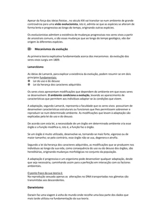 Apesar da força das ideias fixistas , no século XIX vai transitar-se num ambiente de grande
controvérsia para uma visão evolucionista, isto é, admite-se que as espécies se alteram de
forma lenta e progressiva ao longo do tempo, originando outras espécies.

Os evolucionistas admitem a existência de mudanças progressivas nos seres vivos a partir
de ancestrais comuns, e são essas mudanças que ao longo do tempo geológico, vão dar
origem às diferentes espécies.

Mecanismos da evolução

As primeira teoria explicativa fundamentada acerca dos mecanismos da evolução dos
seres vivos surgiu em 1809.

Lamarckismo

As ideias de Lamarck, para explicar a existência da evolução, podem resumir-se em dois
princípios fundamentais:
Lei do uso e do desuso
Lei da herança dos caracteres adquiridos

Os seres vivos apresentam modificações que dependem do ambiente em que esses seres
se desenvolvem. O ambiente condiciona a evolução, levando ao aparecimento de
características que permitem aos indivíduos adaptar-se às condições que vivem.

A adaptação, segundo Lamarck, representa a faculdade que os seres vivos possuiriam de
desenvolver características estruturais ou funcionais que lhes permitissem sobreviver e
reproduzir-se num determinado ambiente. As modificações que levam à adaptação são
explicadas pela lei do uso e do desuso.

De acordo com esta lei, a necessidade de um órgão em determinado ambiente cria esse
órgão e a função modifica-o, isto é, a função faz o órgão.

Se um órgão é muito utilizado, desenvolve-se, tornando-se mais forte, vigoroso ou de
maior tamanho; se pelo contrário, esse órgão não se usa, degenera e atrofia.

Segundo a lei da herança dos caracteres adquiridos, as modificações que se produzem nos
indivíduos ao longo da sua vida, como consequência do uso ou do desuso dos órgãos, são
hereditárias, originando mudanças morfológicas no conjunto da população.

A adaptação é progressiva e um organismo pode desenvolver qualquer adaptação, desde
que seja necessária, caminhando assim para a perfeição em interacção com os factores
ambientais.

O ponto fraco da sua teoria é:
Na reprodução sexuada apenas as alterações no DNA transportadas nos gâmetas são
transmitidas aos descendentes.

Darwinismo

Darwin faz uma viagem á volta do mundo onde recolhe uma boa parte dos dados que
mais tarde utilizou na fundamentação da sua teoria.
 