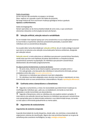 Dados da geologia:
As leis naturais são constantes no espaço e no tempo;
Deve explicar-se o passado a partir dos dados do presente;
Na longa história da Terra ocorreram mudanças geológicas lentas e graduais
Apoiava o uniformitarismo.

Dados da biogeografia:
Darwin apercebeu-se da imensa biodiversidade de seres vivos, o que constituem
elementos relevantes na formulação da teoria de Darwin.

Selecção artificial, selecção natural e variabilidade

Se um tratador tiver especial apreço por uma característica na sua criação pode preserva-
la recorrendo a cruzamentos selectivos previamente planeados, é possível obter
indivíduos com as características desejadas.

Se se pode obter tanta diversidade por selecção artificial, de um modo análogo é possível
que ocorra na natureza uma selecção consumada pelos factores ambientais, designada
por selecção natural.

Selecção natural: o meio selecciona os indivíduos que possuem características favoráveis,
sendo estes que tem mais hipóteses de deixar descendentes e a frequência dessas
características aumenta na população. Os indivíduos que possuem características
desfavoráveis são eliminados progressivamente.

Eis alguns pontos fundamentais na teoria de Darwin:
Os seres vivos, mesmo os da mesma espécie, apresentam variações entre si
Em cada geração, uma boa parte dos indivíduos é naturalmente eliminada, porque
estabelece entre eles uma luta pela sobrevivência;
Sobrevivem os indivíduos que estiverem mais bem adaptados;
Os indivíduos mais bem adaptados vivem durante mais tempo e reproduzem-se mais,
transmitindo assim as suas características à descendência. Há pois reprodução diferencial.

Confronto entre o lamarckismo e o Darwinismo

Segundo o Lamarckismo, o meio cria necessidades que determinam mudanças na
morfologia dos indivíduos que , pelo uso, se estabelecem, tornando-os mais bem
adaptados e sendo transmitidos aos descendentes.
Segundo o Darwinismo, entre os indivíduos de uma espécie existem variações. O
meio exerce uma selecção natural que favorece os indivíduos que possuem características
mais apropriadas para um determinado ambiente e num determinado tempo, tornando-
os mais aptos e eliminando gradualmente os menos aptos.

Argumentos do evolucionismo

Argumentos de anatomia comparada

A grande diversidade do mundo despertou, desde cedo, nos cientistas a necessidade de
organizarem sistemas de classificação. Alguns dos mais primitivos baseiam-se no grau de
semelhança dos caracteres morfológicos, ou seja, analogia comparada.
 