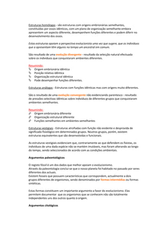Estruturas homólogas - são estruturas com origens embrionárias semelhantes,
constituídas por ossos idênticos, com um plano de organização semelhante embora
apresentem um aspecto diferente, desempenhem funções diferentes e podem diferir no
desenvolvimento dos ossos.

Estas estruturas apoiam a perspectiva evolucionista uma vez que sugere, que os indivíduos
que a apresentam têm algures no tempo um ancestral em comum.

São resultado de uma evolução divergente - resultado da selecção natural efectuada
sobre os indivíduos que conquistaram ambientes diferentes.

Resumindo:
Origem embrionária idêntica
Posição relativa idêntica
Organização estrutural idêntica
Pode desempenhar funções diferentes.

Estruturas análogas - Estruturas com funções idênticas mas com origens muito diferentes.

São o resultado de uma evolução convergente não evidenciando parentesco - resultado
de pressões selectivas idênticas sobre indivíduos de diferentes grupos que conquistaram
ambientes semelhantes.

Resumindo:
Origem embrionária diferente
Organização estrutural diferente
Funções semelhantes em ambientes semelhantes

Estruturas vestigiais - Estruturas atrofiadas com função não evidente e desprovida de
significado fisiológico em determinados grupos. Noutros grupos, porém, existem
estruturas equivalentes que são desenvolvidas e funcionais.

As estruturas vestigiais evidenciam que, contrariamente ao que defendem os fixistas, os
indivíduos de uma dada espécie não se mantém imutáveis, mas foram alterando ao longo
do tempo, sendo seleccionados de acordo com as condições ambientais.

Argumentos paleontológicos

O registo fóssil é um dos dados que melhor apoiam o evolucionismo.
Através da paleontologia conclui-se que o nosso planeta foi habitado no passado por seres
diferentes dos actuais.
Existem fosseis que possuem características que correspondem, actualmente a dois
grupos diferentes de organismos, sendo denominados por formas intermédias ou formas
sintéticas.

Estas formas constituem um importante argumento a favor do evolucionismo. Elas
permitem documentar que os organismos que se conhecem não são totalmente
independentes uns dos outros quanto à origem.

Argumentos citológicos
 