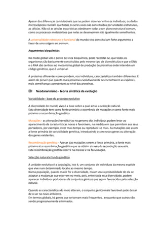 Apesar das diferenças consideráveis que se podem observar entre os indivíduos, os dados
microscópicos revelam que todos os seres vivos são constituídos por unidades estruturais,
as células. Não só as células eucarióticas obedecem todas a um plano estrutural comum,
como os processos metabólicos que nelas se desenvolvem são igualmente semelhantes.

A universalidade estrutural e funcional do mundo vivo constitui um forte argumento a
favor de uma origem em comum.

Argumentos bioquímicos

No modo global sob o ponto de vista bioquímico, pode recordar-se, que todos os
organismos são basicamente constituídos pelo mesmo tipo de biomoléculas e que o DNA
e o RNA são centrais no mecanismo global de produção de proteínas onde intervêm um
código genético, que é universal.

A proteínas diferentes correspondem, nos indivíduos, características também diferentes. É
assim de prever que quanto mais próximas evolutivamente se encontrarem as espécies,
mais semelhanças apresentam ao nível das proteínas.

Neodarwinismo - teoria sintética da evolução

Variabilidade - base do processo evolutivo

A diversidade do mundo vivo é a base sobre a qual actua a selecção natural.
Esta diversidade tem como fonte primária a ocorrência de mutações e como fonte mais
próxima a recombinação genética.

Mutações - as alterações hereditárias no genoma dos indivíduos podem levar ao
aparecimento de características novas e favoráveis, na medida em que permitem aos seus
portadores, por exemplo, viver mais tempo ou reproduzir-se mais. As mutações são assim
a fonte primária de variabilidade genética, introduzindo assim novos genes ou alteração
dos genes existentes.

Recombinação genética - Apesar das mutações serem a fonte primária, a fonte mais
próxima é a recombinação genética que se obtém através da reprodução sexuada.
Esta recombinação genética ocorre na meiose e na fecundação.

Selecção natural e fundo genético

A unidade evolutiva é a população, isto é, um conjunto de indivíduos da mesma espécie
que vive num determinado local e ao mesmo tempo.
Numa população, quanto maior for a diversidade, maior será a probabilidade de ela se
adaptar a mudanças que ocorrem no meio, pois, entre toda essa diversidade, podem
aparecer indivíduos portadores de conjuntos génicos que sejam favorecidos pela selecção
natural.

Quando as características do meio alteram, o conjunto génico mais favorável pode deixar
de o ser no novo ambiente.
Em termos globais, há genes que se tornam mais frequentes , enquanto que outros vão
sendo progressivamente eliminados.
 