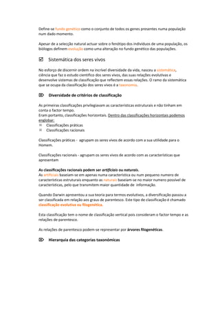 Define-se fundo genético como o conjunto de todos os genes presentes numa população
num dado momento.

Apesar de a selecção natural actuar sobre o fenótipo dos indivíduos de uma população, os
biólogos definem evolução como uma alteração no fundo genético das populações.

Sistemática dos seres vivos
No esforço de discernir ordem na incrível diversidade da vida, nasceu a sistemática,
ciência que faz o estudo cientifico dos seres vivos, das suas relações evolutivas e
desenvolve sistemas de classificação que reflectem essas relações. O ramo da sistemática
que se ocupa da classificação dos seres vivos é a taxonomia.

Diversidade de critérios de classificação

As primeiras classificações privilegiavam as características estruturais e não tinham em
conta o factor tempo.
Eram portanto, classificações horizontais. Dentro das classificações horizontais podemos
englobar:
Classificações práticas
Classificações racionais

Classificações práticas - agrupam os seres vivos de acordo com a sua utilidade para o
Homem.

Classificações racionais - agrupam os seres vivos de acordo com as características que
apresentam

As classificações racionais podem ser artificiais ou naturais.
As artificiais baseiam-se em apenas numa característica ou num pequeno numero de
características estruturais enquanto as naturais baseiam-se no maior numero possível de
características, pelo que transmitem maior quantidade de informação.

Quando Darwin apresentou a sua teoria para termos evolutivos, a diversificação passou a
ser classificada em relação aos graus de parentesco. Este tipo de classificação é chamado
classificação evolutiva ou filogenética.

Esta classificação tem o nome de classificação vertical pois consideram o factor tempo e as
relações de parentesco.

As relações de parentesco podem-se representar por árvores filogenéticas.

Hierarquia das categorias taxonómicas
 