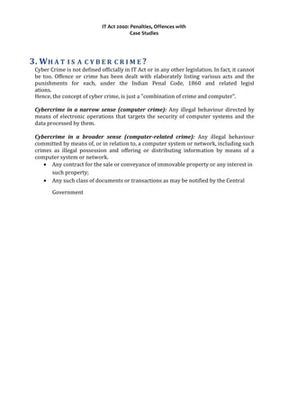 IT Act 2000: Penalties, Offences with
Case Studies
3. WH A T I S A C Y B E R C R I M E ?
Cyber Crime is not defined officially in IT Act or in any other legislation. In fact, it cannot
be too. Offence or crime has been dealt with elaborately listing various acts and the
punishments for each, under the Indian Penal Code, 1860 and related legisl
ations.
Hence, the concept of cyber crime, is just a "combination of crime and computer".
Cybercrime in a narrow sense (computer crime): Any illegal behaviour directed by
means of electronic operations that targets the security of computer systems and the
data processed by them.
Cybercrime in a broader sense (computer-related crime): Any illegal behaviour
committed by means of, or in relation to, a computer system or network, including such
crimes as illegal possession and offering or distributing information by means of a
computer system or network.
• Any contract for the sale or conveyance of immovable property or any interest in
such property;
• Any such class of documents or transactions as may be notified by the Central
Government
 