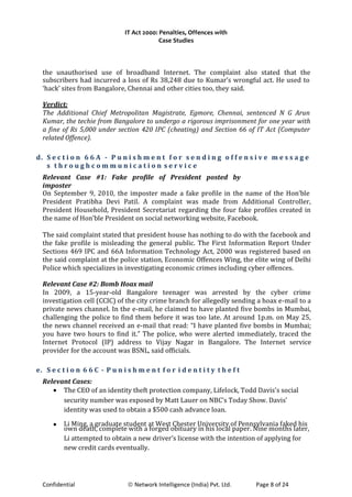 IT Act 2000: Penalties, Offences with
Case Studies
the unauthorised use of broadband Internet. The complaint also stated that the
subscribers had incurred a loss of Rs 38,248 due to Kumar’s wrongful act. He used to
‘hack’ sites from Bangalore, Chennai and other cities too, they said.
Verdict:
The Additional Chief Metropolitan Magistrate, Egmore, Chennai, sentenced N G Arun
Kumar, the techie from Bangalore to undergo a rigorous imprisonment for one year with
a fine of Rs 5,000 under section 420 IPC (cheating) and Section 66 of IT Act (Computer
related Offence).
d. S e c t i o n 6 6 A - P u n i s h m e n t f o r s e n d i n g o f f e n s i v e m e s s a g e
s t h r o u g h c o m m u n i c a t i o n s e r v i c e
Relevant Case #1: Fake profile of President posted by
imposter
On September 9, 2010, the imposter made a fake profile in the name of the Hon’ble
President Pratibha Devi Patil. A complaint was made from Additional Controller,
President Household, President Secretariat regarding the four fake profiles created in
the name of Hon’ble President on social networking website, Facebook.
The said complaint stated that president house has nothing to do with the facebook and
the fake profile is misleading the general public. The First Information Report Under
Sections 469 IPC and 66A Information Technology Act, 2000 was registered based on
the said complaint at the police station, Economic Offences Wing, the elite wing of Delhi
Police which specializes in investigating economic crimes including cyber offences.
Relevant Case #2: Bomb Hoax mail
In 2009, a 15-year-old Bangalore teenager was arrested by the cyber crime
investigation cell (CCIC) of the city crime branch for allegedly sending a hoax e-mail to a
private news channel. In the e-mail, he claimed to have planted five bombs in Mumbai,
challenging the police to find them before it was too late. At around 1p.m. on May 25,
the news channel received an e-mail that read: “I have planted five bombs in Mumbai;
you have two hours to find it.” The police, who were alerted immediately, traced the
Internet Protocol (IP) address to Vijay Nagar in Bangalore. The Internet service
provider for the account was BSNL, said officials.
e. S e c t i o n 6 6 C - P u n i s h m e n t f o r i d e n t i t y t h e f t
Relevant Cases:
• The CEO of an identity theft protection company, Lifelock, Todd Davis's social
security number was exposed by Matt Lauer on NBC’s Today Show. Davis’
identity was used to obtain a $500 cash advance loan.
• Li Ming, a graduate student at West Chester University of Pennsylvania faked his
own death, complete with a forged obituary in his local paper. Nine months later,
Li attempted to obtain a new driver’s license with the intention of applying for
new credit cards eventually.
Confidential © Network Intelligence (India) Pvt. Ltd. Page 8 of 24
 
