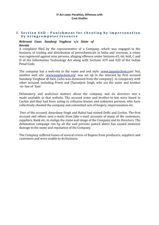 IT Act 2000: Penalties, Offences with
Case Studies
f. S e c t i o n 6 6 D - P u n i s h m e n t f o r c h e a t i n g b y i m p e r s o n a t i o n
b y u s i n g c o m p u t e r r e s o u r c e
Relevant Case: Sandeep Vaghese v/s State of
Kerala
A complaint filed by the representative of a Company, which was engaged in the
business of trading and distribution of petrochemicals in India and overseas, a crime
was registered against nine persons, alleging offences under Sections 65, 66, 66A, C and
D of the Information Technology Act along with Sections 419 and 420 of the Indian
Penal Code.
The company has a web-site in the name and and style `www.jaypolychem.com' but,
another web site `www.jayplychem.org' was set up in the internet by first accused
Samdeep Varghese @ Sam, (who was dismissed from the company) in conspiracy with
other accused, including Preeti and Charanjeet Singh, who are the sister and brother
-in- law of `Sam'
Defamatory and malicious matters about the company and its directors wer e
made available in that website. The accused sister and brother-in-law were based in
Cochin and they had been acting in collusion known and unknown persons, who have
collectively cheated the company and committed acts of forgery, impersonation etc.
Two of the accused, Amardeep Singh and Rahul had visited Delhi and Cochin. The first
accused and others sent e-mails from fake e-mail accounts of many of the customers,
suppliers, Bank etc. to malign the name and image of the Company and its Directors. The
defamation campaign run by all the said persons named above has caused immense
damage to the name and reputation of the Company.
The Company suffered losses of several crores of Rupees from producers, suppliers and
customers and were unable to do business.
 