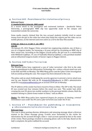 IT Act 2000: Penalties, Offences with
Case Studies
g. S e c t i o n 6 6 E - P u n i s h m e n t f o r v i o l a t i o n o f p r i v a c y
Relevant Cases:
1) Jawaharlal Nehru University MMS scandal
In a severe shock to the prestigious and renowned institute - Jawaharlal Nehru
University, a pornographic MMS clip was apparently made in the campus and
transmitted outside the university.
Some media reports claimed that the two accused students initially tried to extort
money from the girl in the video but when they failed the culprits put the video out on
mobile phones, on the internet and even sold it as a CD in the blue film market.
2) Nag pur Cong re ss le ade r’s son MM S
scan dal
On January 05, 2012 Nagpur Police arrested two engineering students, one of them a
son of a Congress leader, for harassing a 16-year-old girl by circulating an MMS clip of
their sexual acts. According to the Nagpur (rural) police, the girl was in a relationship
with Mithilesh Gajbhiye, 19, son of Yashodha Dhanraj Gajbhiye, a zila parishad member
and an influential Congress leader of Saoner region in Nagpur district.
h. S e c t i o n - 6 6 F C y b e r T e r r o r i s m
Relevant Case:
The Mumbai police have registered a case of ‘cyber terrorism’—the first in the state
since an amendment to the Information Technology Act—where a threat email was sent
to the BSE and NSE on Monday. The MRA Marg police and the Cyber Crime Investigation
Cell are jointly probing the case. The suspect has been detained in this case.
The police said an email challenging the security agencies to prevent a terror attack was
sent by one Shahab Md with an ID sh.itaiyeb125@yahoo.in to BSE’s administrative
email ID corp.relations@bseindia.com at around 10.44 am on Monday.
The IP address of the sender has been traced to Patna in Bihar. The ISP is Sify. The email
ID was created just four minutes before the email was sent. “The sender had, while
creating the new ID, given two mobile numbers in the personal details column. Both the
numbers belong to a photo frame-maker in Patna,’’ said an officer.
Status: The MRA Marg police have registered forgery for purpose of cheating, criminal
intimidation cases under the IPC and a cyber-terrorism case under the IT Act.
i. S e c t i o n 6 7 - P u n i s h m e n t f o r p u b l i s h i n g o r t r a n s m i t t i n
g o b s c e n e m a t e r i a l i n e l e c t r o n i c f o r m
Relevant Case:
This case is about posting obscene, defamatory and annoying message about a divorcee
woman in the Yahoo message group. E-mails were forwarded to the victim for
information by the accused through a false e- mail account opened by him in the name
of the victim. These postings resulted in annoying phone calls to the lady. Based on the
lady’s complaint, the police nabbed the accused.
Confidential © Network Intelligence (India) Pvt. Ltd. Page 10 of 24
 