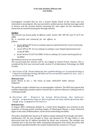 IT Act 2000: Penalties, Offences with
Case Studies
Investigation revealed that he was a known family friend of the victim and was
interested in marrying her. She was married to another person, but that marriage ended
in divorce and the accused started contacting her once again. On her reluctance to
marry him he started harassing her through internet.
Verdict:
The accused was found guilty of offences under section 469, 509 IPC and 67 of IT Act
2000.
He is convicted and sentenced for the offence as
follows:
• As per 469 of IPC he has to undergo rigorous imprisonment for 2 years and to pay
fine of Rs.500/-
• As per 509 of IPC he is to undergo to undergo 1 year Simple imprisonment and
to pay Rs 500/-
• As per Section 67 of IT Act 2000, he has to undergo for 2 years and to pay fine of
Rs.4000/-
All sentences were to run concurrently.
The accused paid fine amount and he was lodged at Central Prison, Chennai. This is
considered the first case convicted under section 67 of Information Technology Act 2000
in India.
j. S e c t i o n 6 7 B . P u n i s h m e n t f o r p u b l i s h i n g o r t r a n s m i t t i n g o
f m a t e r i a l d e p i c t i n g c h i l d r e n i n s e x u a l l y e x p l i c i t a c t , e t c . i
n e l e c t r o n i c f o r m
Relevant Case:
Janhit Manch & Ors. v. The Union of India 10.03.2010 Public Interest
Litigation:
The petition sought a blanket ban on pornographic websites. The NGO had argued that
websites displaying sexually explicit content had an adverse influence, leading youth on
a delinquent path.
k. S e c t i o n 6 9 - P o w e r s t o i s s u e d i r e c t i o n s f o r i n t e r c e
p t i o n o r m o n i t o r i n g o r d e c r y p t i o n o f a n y i n f o r m a t i o n t h r
o u g h a n y c o m p u t e r re s o u r c e
Relevant Case:
In August 2007, Lakshmana Kailash K., a techie from Bangalore was arrested on the
suspicion of having posted insulting images of Chhatrapati Shivaji, a major historical
figure in the state of Maharashtra, on the social-networking site Orkut.
The police identified him based on IP address details obtained from Google and Airtel -
Lakshmana’s ISP. He was brought to Pune and detained for 50 days before it was
discovered that the IP address provided by Airtel was erroneous. The mistake was
evidently due to the fact that while requesting information from Airtel, the police had
not properly specified whether the suspect had posted the content at 1:15 p.m.
 