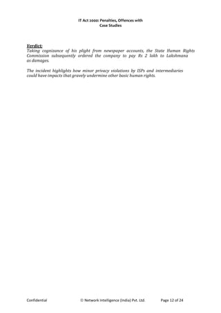 IT Act 2000: Penalties, Offences with
Case Studies
Verdict:
Taking cognizance of his plight from newspaper accounts, the State Human Rights
Commission subsequently ordered the company to pay Rs 2 lakh to Lakshmana
as damages.
The incident highlights how minor privacy violations by ISPs and intermediaries
could have impacts that gravely undermine other basic human rights.
Confidential © Network Intelligence (India) Pvt. Ltd. Page 12 of 24
 