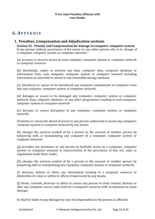IT Act 2000: Penalties, Offences with
Case Studies
6. AP P E N D I X
I. Penalties, Compensation and Adjudication sections
Section 43 - Penalty and Compensation for damage to computer, computer system
If any person without permission of the owner or any other person who is in -charge of
a computer, computer system or computer network –
(a) accesses or secures access to such computer, computer system or computer network
or computer resource
(b) downloads, copies or extracts any data, computer data, computer database or
information from such computer, computer system or computer network including
information or data held or stored in any removable storage medium;
(c) introduces or causes to be introduced any computer contaminant or computer virus
into any computer, computer system or computer network-
(d) damages or causes to be damaged any computer, computer system or computer
network, data, computer database, or any other programmes residing in such computer,
computer system or computer network-
(e) disrupts or causes disruption of any computer, computer system, or computer
network;
(f) denies or causes the denial of access to any person authorised to access any computer,
computer system or computer network by any means
(h) charges the services availed of by a person to the account of another person by
tampering with or manipulating any computer of a computer, computer system or
computer network-
(g) provides any assistance to any person to facilitate access to a computer, computer
system or computer network in contravention of the provisions of this Act, rules or
regulations made there under,
(h) charges the services availed of by a person to the account of another person by
tampering with or manipulating any computer, computer system, or computer network,
(i) destroys, deletes or alters any information residing in a computer resource or
diminishes its value or utility or affects it injuriously by any means,
(j) Steals, conceals, destroys or alters or causes any person to steal, conceal, destroy or
alter any computer source code used for a computer resource with an intention to cause
damage,
he shall be liable to pay damages by way of compensation to the person so affected.
Confidential © Network Intelligence (India) Pvt. Ltd. Page 15 of 24
 