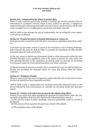 IT Act 2000: Penalties, Offences with
Case Studies
Section 43A - Compensation for failure to protect data
Where a body corporate, possessing, dealing or handling any sensitive personal data or
information in a computer resource which it owns, controls or operates, is negligent in
implementing and maintaining reasonable security practices and procedures and thereby
causes wrongful loss or wrongful gain to any person, such body corporate
shall be liable to pay damages by way of compensation, not exceeding five crore rupees,
to the person so affected.
Section 44 - Penalty for failure to furnish information or return, etc.
If any person who is required under this Act or any rules or regulations made there under
to –
(a) furnish any document, return or report to the Controller or the Certifying Authority,
fails to furnish the same, he shall be liable to a penalty not exceeding one lakh and fifty
thousand rupees for each such failure;
(b) file any return or furnish any information, books or other documents within the time
specified therefore in the regulations, fails to file return or furnish the same within the
time specified therefore in the regulations, he shall be liable to a penalty not exceeding
five thousand rupees for every day during which such failure continues:
(c) Maintain books of account or records, fails to maintain the same, he shall be liable to a
penalty not exceeding ten thousand rupees for every day during which the failure
continues.
Section 45 – Residuary Penalty
Whoever contravenes any rules or regulations made under this Act, for the contravention
of which no penalty has been separately provided,
shall be liable to pay a compensation not exceeding twenty-five thousand rupees to the
person affected by such contravention or a penalty not exceeding twenty-five thousand
rupees.
Section 47 - Factors to be taken into account by the adjudicating officer
Section 47 lays down that while adjudging the quantum of compensation under this Act,
an adjudicating officer shall have due regard to the following factors, namely :-
(a) The amount of gain of unfair advantage, wherever quantifiable, made as a result of
the default;
(b) The amount of loss caused to the person as a result of the default,
(c) The repetitive nature of the default.
Confidential © Network Intelligence (India) Pvt. Ltd. Page 16 of 24
 